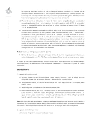 MANUALDEDISEÑO|CAPÍTULO2
por debajo del plano de la superficie de sujeción. La presión requerida para levantar la superficie libre del
plano del diafragma deberá ser de 30 ±5 kPa. Esta presión deberá ser revisada por lo menos una vez al mes,
haciendo puente con un manómetro adecuado para medir esa presión. El diafragma se deberá inspeccionar
frecuentemente para ver si hay distorsión permanente y renovarlo si es necesario.
d)	Medidor de presión: se debe utilizar un medidor de máxima presión de tipo Bourdon, con una capacidad
adecuada, graduado en libras y con una precisión dentro del rango de su escala del 1% de su capacidad
máxima. La capacidad del medidor debe ser tal que las lecturas individuales se localicen entre el 25% y el
75% de la capacidad total.
e)	Sistema hidráulico de presión: consiste en un medio de aplicación de presión hidrostática con un incremento
controlado en la parte inferior del diafragma hasta que el espécimen de ensayo estalle. La presión se aplica
por medio de un fluido que se desplaza a una tasa de 95 ± 5 ml/min. El fluido es desplazado en la cámara
de presión del aparato por medio de un pistón. El fluido recomendado es un USP químicamente puro con
96% de glicerina. El sistema hidráulico, incluyendo los medidores (manómetros), debe ser montado de tal
forma que quede libre de vibraciones externas inducidas. Debe existir un medio para que en el instante del
estallido del espécimen se interrumpa cualquier aplicación posterior de presión y para mantener inalterable
el contenido del recipiente de presión hasta que la presión total de estallido y la requerida para expandir el
diafragma indicadas en el manómetro, sean registradas.
Nota: Se puede usar Etilenglicol para sustituir la glicerina.
f)	Láminas de aluminio para calibración del equipo: láminas de aluminio ensayadas previamente, con una
resistencia al estallido entre 70 y 790 kPa, se emplean para verificar el correcto funcionamiento del equipo.
El número de especimenes para este ensayo es de 10, tomados a una distancia mínima de 1/10 del ancho a partir
del borde de la tela. De cada muestra se cortan especímenes cuadrados de 125 mm de lado o circulares de 125 mm
de diámetro.
PROCEDIMIENTO
1.	Aparato de impulsión manual
a)	Se inserta el espécimen acondicionado bajo el trípode, tirando el geotextil a través de la base, se prensa
ajustándolo hasta el nivel de prensado, girándolo a la derecha tanto como sea posible.
b)	Se gira el volante manual en el sentido de las agujas del reloj, a una tasa uniforme de 120 rpm hasta que la
muestra rompa.
c)	Se para de girar el volante en el instante de rotura del espécimen.
d)	Inmediatamente después de la rotura y en rápida sucesión, se alivia el nivel de prensado sobre el espécimen.
Luego se disminuye el esfuerzo sobre el diafragma por movimiento del volante en sentido contrario a las
agujas del reloj hasta su posición inicial y se registra la presión requerida para inflar el diafragma (presión de
tara). Se registra la presión total requerida para la rotura del espécimen.
Nota: Si la presión deja de incrementarse por limitaciones de la escala y el espécimen no se ha roto, se presiona la palanca
de maniobra para retirar la presión; además se indica que la resistencia del geotextil excede las limitaciones dimensionales
del aparato. Si se nota deslizamiento del espécimen se descarta el resultado y se utiliza un nuevo espécimen.
2. 	Aparato de impulsión por motor
a)	Se inserta el espécimen acondicionado bajo el trípode.
 