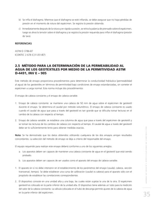 NORMASDEENSAYOYESPECIFICACIONESDECONSTRUCCIÓN
35
b)	Se infla el diafragma. Mientras que el diafragma se esté inflando, se debe asegurar que no haya pérdidas de
presión en el momento de rotura del espécimen. Se registra la presión obtenida.
c)	Inmediatamente después de la rotura y en rápida sucesión, se retira la palanca de prensado sobre el espécimen,
luego se alivia la tensión sobre el diafragma y se registra la presión requerida para inflar el diafragma (presión
de tara).
REFERENCIAS
ASTM D 3786-87
ICONTEC 2 678 (C31.051/87)
2.5 MÉTODO PARA LA DETERMINACIÓN DE LA PERMEABILIDAD AL
AGUA DE LOS GEOTEXTILES POR MEDIO DE LA PERMITIVIDAD ASTM
D-4491, INV E – 905
Este método de ensayo proporciona procedimientos para determinar la conductividad hidráulica (permeabilidad
al agua) de los geotextiles en términos de permitividad bajo condiciones de ensayo estandarizadas, sin someter el
espécimen a carga normal. Esta norma incluye dos procedimientos:
El ensayo de cabeza constante y el ensayo de cabeza variable.
1.	Ensayo de cabeza constante: se mantiene una cabeza de 50 mm de agua sobre el espécimen de geotextil
durante el ensayo. Se determina el caudal por método volumétrico. El ensayo de cabeza constante es usado
cuando el caudal de agua que pasa a través del geotextil es tan grande que se dificulta tomar lecturas en el
cambio de la cabeza con respecto al tiempo.
2.	Ensayo de cabeza variable: se establece una columna de agua que pasa a través del espécimen de geotextil y
se toman las lecturas de los cambios de cabeza con respecto al tiempo. El caudal de agua a través del geotextil
debe ser lo suficientemente lento para obtener medidas exactas.
Nota: Se ha demostrado que los datos obtenidos utilizando cualquiera de los dos ensayos arrojan resultados
concordantes. La selección del método de ensayo se deja a criterio del responsable del ensayo.
El equipo requerido para realizar este ensayo deberá conforme a uno de los siguientes arreglos:
a.	Los aparatos deben ser capaces de mantener una cabeza constante de agua en el geotextil que está siendo
probado.
b.	Los aparatos deben ser capaces de ser usados como el aparato del ensayo de cabeza variable.
1.	El aparato en sí no debe intervenir en el establecimiento de los parámetros del ensayo (caudal, cabeza, sección
transversal, tiempo). Se debe establecer una curva de calibración (caudal vs cabeza) para el aparato sólo con el
propósito de establecer las correlaciones correspondientes
2.	El dispositivo consiste en una unidad alta y una baja, las cuales están sujetas la una de la otra. El espécimen
geotextil es colocado en la parte inferior de la unidad alta. El dispositivo tiene además un tubo para la medición
del valor de la cabeza constante. La válvula colocada en el tubo de descarga permite ajustes de la cabeza de agua
en la parte inferior del espécimen.
 