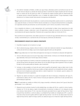 MANUALDEDISEÑO|CAPÍTULO2
3.	 Para obtener resultados confiables, se debe usar agua limpia y deaireada usando una bomba de vacío de 710
mm de mercurio (Hg) por un periodo de tiempo que lleve el contenido de oxígeno disuelto del nivel más bajo
hasta un máximo de seis (6) partes por millón. El contenido de oxígeno disuelto podrá ser determinado por
un aparato químico comercial disponible o por un medidor de oxígeno disuelto. El agua deaireada se debe
almacenar en un tanque cerrado hasta alcanzar la temperatura de laboratorio.
Nota: El sistema de eliminación de aire podrá ser un sistema comercial disponible o podrá consistir en una bomba de
vacío capaz de remover un mínimo de 150 l/min de aire conectado con un tanque de almacenamiento no colapsable,
con capacidad suficiente para almacenar una serie de pruebas o por lo menos una prueba al mismo tiempo.
Con el propósito de obtener un valor representativo de la permitividad se deben tomar especímenes de cada
metro cuadrado a ensayar y seleccionar cuatro (4) especímenes cortados de acuerdo con las dimensiones y las
recomendaciones del aparato disponible. El diámetro de los especímenes deber ser mínimo de 25 mm.
Para acondicionar los especímenes, estos deben saturarse en la muestra de agua deaireada dentro de un recipiente
cerrado, manteniéndolo por un periodo de dos (2) horas bajo las condiciones de laboratorio.
PROCEDIMIENTO ENSAYO DE CABEZA CONSTANTE
1.	Ensamblar el aparato con la muestra en su lugar.
2.	Abrir la válvula de purga, empiece a llenar el sistema a través de la tubería de medición con agua desaireada, si
se llena de esta forma se obliga a que el aire atrapado salga del sistema y/o del geotextil.
Nota: El agua debe estar en el nivel inferior del espécimen de ensayo en el momento la colocación del espécimen.
3.	Cerrar la válvula de purga una vez que el agua salga a través de ésta. Continuar con el llenado del aparato con
agua deaireada, hasta que el nivel de agua alcance el reboce.
4.	Con el agua fluyendo en el sistema a través de la entrada de agua, ajustar la tubería de descarga con una tasa
de flujo de agua dentro del aparato hasta obtener 50 mm de cabeza de agua sobre el geotextil. Esta es la cabeza
(h) bajo la cual la prueba puede ser llevada a cabo inicialmente.
5.	Sumergir un tubo acoplado a la fuente de vacío hasta la superficie del geotextil, luego se debe mover el tubo
suavemente sobre la superficie mientras que se aplica una ligera aspiración con el propósito de remover cualquier
partícula de aire atrapada que pueda estar dentro o sobre el espécimen. Si es necesario, ajuste la cabeza a 50
mm después de remover la aspiradora.
6.	 Registrar los valores de tiempo (t), caudal (Q) recogidos del tubo de descarga y temperatura del agua (T),
sosteniendo la cabeza a 50 mm. Hacer al menos 5 lecturas por espécimen y determinar el valor promedio de la
permitividad por espécimen.
Nota: El caudal debe ser medido en mililitros (ml) y luego convertido a milímetros cúbicos (mm3
) para el cálculo de
permitividad. (1 ml = 1000 mm3
).
7.	Después de que la primera muestra ha sido probada bajo una cabeza de 50 mm, usando la misma muestra,
empezar con 10 mm de cabeza y repetir el procedimiento. Incrementar la cabeza en 5 mm después de cada
cinco lecturas, hasta alcanzar 75 mm. Usar esta información para determinar la región de flujo laminar. Trazar
la tasa de flujo volumétrico v contra la cabeza. La cantidad de flujo Q debe ser corregida para 20ºC. La porción
inicial de la línea recta de la gráfica define la región del flujo laminar. Si los 50 mm de cabeza están fuera de la
región de flujo laminar, repetir el ensayo usando una cabeza de agua en la mitad de la región del flujo laminar.
 