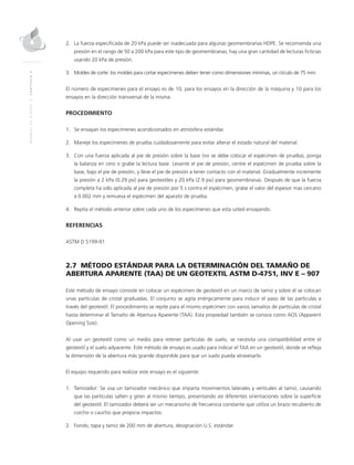 MANUALDEDISEÑO|CAPÍTULO2
2.	La fuerza especificada de 20 kPa puede ser inadecuada para algunas geomembranas HDPE. Se recomienda una
presión en el rango de 50 a 200 kPa para este tipo de geomembranas; hay una gran cantidad de lecturas ficticias
usando 20 kPa de presión.
3.	Moldes de corte: los moldes para cortar especímenes deben tener como dimensiones mínimas, un círculo de 75 mm.
El número de especímenes para el ensayo es de 10, para los ensayos en la dirección de la máquina y 10 para los
ensayos en la dirección transversal de la misma.
PROCEDIMIENTO
1.	Se ensayan los especímenes acondicionados en atmósfera estándar.
2.	Maneje los especímenes de prueba cuidadosamente para evitar alterar el estado natural del material.
3.	Con una fuerza aplicada al pie de presión sobre la base (no se debe colocar el espécimen de prueba), ponga
la balanza en cero o grabe la lectura base. Levante el pie de presión, centre el espécimen de prueba sobre la
base, bajo el pie de presión, y lleve el pie de presión a tener contacto con el material. Gradualmente incremente
la presión a 2 kPa (0.29 psi) para geotextiles y 20 kPa (2.9 psi) para geomembranas. Después de que la fuerza
completa ha sido aplicada al pie de presión por 5 s contra el espécimen, grabe el valor del espesor mas cercano
a 0.002 mm y remueva el espécimen del aparato de prueba.
4.	 Repita el método anterior sobre cada uno de los especímenes que esta usted ensayando.
REFERENCIAS
ASTM D 5199-91
2.7 MÉTODO ESTÁNDAR PARA LA DETERMINACIÓN DEL TAMAÑO DE
ABERTURA APARENTE (TAA) DE UN GEOTEXTIL ASTM D-4751, INV E – 907
Este método de ensayo consiste en colocar un espécimen de geotextil en un marco de tamiz y sobre él se colocan
unas partículas de cristal graduadas. El conjunto se agita enérgicamente para inducir el paso de las partículas a
través del geotextil. El procedimiento se repite para el mismo espécimen con varios tamaños de partículas de cristal
hasta determinar el Tamaño de Abertura Aparente (TAA). Esta propiedad también se conoce como AOS (Apparent
Opening Size).
Al usar un geotextil como un medio para retener partículas de suelo, se necesita una compatibilidad entre el
geotextil y el suelo adyacente. Este método de ensayo es usado para indicar el TAA en un geotextil, donde se refleja
la dimensión de la abertura más grande disponible para que un suelo pueda atravesarlo.
El equipo requerido para realizar este ensayo es el siguiente:
1.	Tamizador: Se usa un tamizador mecánico que imparta movimientos laterales y verticales al tamiz, causando
que las partículas salten y giren al mismo tiempo, presentando así diferentes orientaciones sobre la superficie
del geotextil. El tamizador deberá ser un mecanismo de frecuencia constante que utiliza un brazo recubierto de
corcho o caucho que propicia impactos.
2.	 Fondo, tapa y tamiz de 200 mm de abertura, designación U.S. estándar.
 