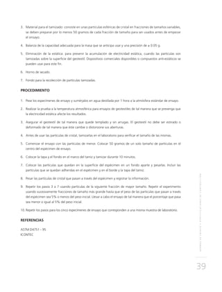 NORMASDEENSAYOYESPECIFICACIONESDECONSTRUCCIÓN
39
3.	Material para el tamizado: consiste en unas partículas esféricas de cristal en fracciones de tamaños variables,
se deben preparar por lo menos 50 gramos de cada fracción de tamaño para ser usados antes de empezar
el ensayo.
4.	 Balanza de la capacidad adecuada para la masa que se anticipa usar y una precisión de ± 0.05 g.
5.	Eliminación de la estática: para prevenir la acumulación de electricidad estática, cuando las partículas son
tamizadas sobre la superficie del geotextil. Dispositivos comerciales disponibles o compuestos anti-estáticos se
pueden usar para este fin.
6.	 Horno de secado.
7.	 Fondo para la recolección de partículas tamizadas.
PROCEDIMIENTO
1.	 Pese los especímenes de ensayo y sumérjalos en agua destilada por 1 hora a la atmósfera estándar de ensayo.
2.	 Realizar la prueba a la temperatura atmosférica para ensayos de geotextiles de tal manera que se prevenga que
la electricidad estática afecte los resultados.
3.	Asegurar el geotextil de tal manera que quede templado y sin arrugas. El geotextil no debe ser estirado o
deformado de tal manera que éste cambie o distorsione sus aberturas.
4.	Antes de usar las partículas de cristal, tamizarlas en el laboratorio para verificar el tamaño de las mismas.
5.	Comenzar el ensayo con las partículas de menor. Colocar 50 gramos de un solo tamaño de partículas en el
centro del espécimen de ensayo.
6.	Colocar la tapa y el fondo en el marco del tamiz y tamizar durante 10 minutos.
7.	Colocar las partículas que quedan en la superficie del espécimen en un fondo aparte y pesarlas. Incluir las
partículas que se quedan adheridas en el espécimen y en el borde y la tapa del tamiz.
8.	 Pesar las partículas de cristal que pasan a través del espécimen y registrar la información.
9.	 Repetir los pasos 3 a 7 usando partículas de la siguiente fracción de mayor tamaño. Repetir el experimento
usando sucesivamente fracciones de tamaño más grande hasta que el peso de las partículas que pasan a través
del espécimen sea 5% o menos del peso inicial. Llevar a cabo el ensayo de tal manera que el porcentaje que pasa
sea menor o igual al 5% del peso inicial.
10.	Repetir los pasos para los cinco especímenes de ensayo que corresponden a una misma muestra de laboratorio.
REFERENCIAS
ASTM D4751 - 95
ICONTEC
 