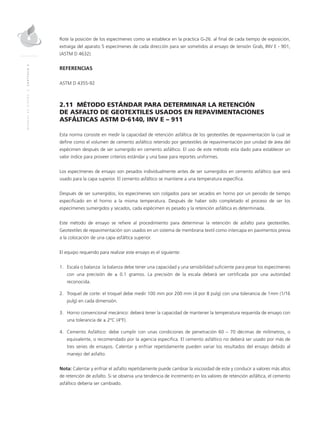 MANUALDEDISEÑO|CAPÍTULO2
Rote la posición de los especímenes como se establece en la práctica G-26. al final de cada tiempo de exposición,
extraiga del aparato 5 especímenes de cada dirección para ser sometidos al ensayo de tensión Grab, INV E - 901,
(ASTM D 4632).
REFERENCIAS
ASTM D 4355-92
2.11 MÉTODO ESTÁNDAR PARA DETERMINAR LA RETENCIÓN
DE ASFALTO DE GEOTEXTILES USADOS EN REPAVIMENTACIONES
ASFÁLTICAS ASTM D-6140, INV E – 911
Esta norma consiste en medir la capacidad de retención asfáltica de los geotextiles de repavimentación la cual se
define como el volumen de cemento asfáltico retenido por geotextiles de repavimentación por unidad de área del
espécimen después de ser sumergido en cemento asfáltico. El uso de este método esta dado para establecer un
valor índice para proveer criterios estándar y una base para reportes uniformes.
Los especímenes de ensayo son pesados individualmente antes de ser sumergidos en cemento asfáltico que será
usado para la capa superior. El cemento asfáltico se mantiene a una temperatura específica.
Después de ser sumergidos, los especímenes son colgados para ser secados en horno por un periodo de tiempo
especificado en el horno a la misma temperatura. Después de haber sido completado el proceso de ser los
especímenes sumergidos y secados, cada espécimen es pesado y la retención asfáltica es determinada.
Este método de ensayo se refiere al procedimiento para determinar la retención de asfalto para geotextiles.
Geotextiles de repavimentación son usados en un sistema de membrana textil como intercapa en pavimentos previa
a la colocación de una capa asfáltica superior.
El equipo requerido para realizar este ensayo es el siguiente:
1.	Escala o balanza: la balanza debe tener una capacidad y una sensibilidad suficiente para pesar los especímenes
con una precisión de ± 0.1 gramos. La precisión de la escala deberá ser certificada por una autoridad
reconocida.
2.	Troquel de corte: el troquel debe medir 100 mm por 200 mm (4 por 8 pulg) con una tolerancia de 1mm (1/16
pulg) en cada dimensión.
3.	 Horno convencional mecánico: deberá tener la capacidad de mantener la temperatura requerida de ensayo con
una tolerancia de ± 2°C (4°F).
4.	Cemento Asfáltico: debe cumplir con unas condiciones de penetración 60 – 70 décimas de milímetros, o
equivalente, o recomendado por la agencia especifica. El cemento asfáltico no deberá ser usado por más de
tres series de ensayos. Calentar y enfriar repetidamente pueden variar los resultados del ensayo debido al
manejo del asfalto.
Nota: Calentar y enfriar el asfalto repetidamente puede cambiar la viscosidad de este y conducir a valores más altos
de retención de asfalto. Si se observa una tendencia de incremento en los valores de retención asfáltica, el cemento
asfáltico debería ser cambiado.
 