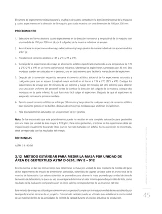 NORMASDEENSAYOYESPECIFICACIONESDECONSTRUCCIÓN
45
El número de especímenes necesarios para la prueba es de cuatro, cortados en la dirección transversal de la maquina
y cuatro especímenes en la dirección de la maquina para cada muestra con una dimensión de 100 por 200 mm.
PROCEDIMIENTO
1.	Seleccione en forma aleatoria cuatro especímenes en la dirección transversal y longitudinal de la maquina con
una medida de 100 por 200 mm (4 por 8 pulgadas) de la muestra individual de ensayo.
2.	Acondicione los especímenes de ensayo individualmente y luego péselos de manera individual con aproximándolos
al 0.1 gr.
3.	 Precaliente el cemento asfáltico a 135 ± 2°C (275 ± 4°F).
4.	Sumerja de los especímenes de ensayo en el cemento asfáltico especificado mantenido a una temperatura de 135
± 2°C (275 ± 4°F) en un horno convencional mecánico. Mantenga los especímenes sumergidos por 30 min. Dos
mordazas pueden ser colocadas en el geotextil, una en cada extremo para facilitar la manipulación del espécimen.
5.	Después de la sumersión requerida, remueva el cemento asfáltico adicional de los especimenes saturados y
cuélguelos para que se sequen (Longitud mayor vertical) en el horno a 135 ± 2°C (275 ± 4°F). Cuelgue los
especímenes de ensayo por 30 minutos de un extremo y luego 30 minutos del otro extremo para obtener
una saturación uniforme del geotextil. Antes de cambiar la dirección del colgado de la muestra, coloque dos
mordazas en la parte inferior, lo cual hará más fácil colgar el espécimen. Después de que el espécimen es
asegurado remueva la primera mordaza.
6.	 Permita que el cemento asfáltico se enfríe por 30 minutos y luego deseche cualquier exceso de cemento asfáltico
tales como los goteos en los bordes, después de remover las mordazas que sostenían el espécimen.
7.	 Pese los especímenes saturados con una precisión de 0.1 gramos.
Nota: Se ha encontrado que este procedimiento puede no resultar en una completa saturación para geotextiles
con una masa por unidad de área mayor a 170 g/m2
. Para estos geotextiles, el interior de los especímenes debe ser
inspeccionado visualmente buscando fibras que no han sido bañadas con asfalto. Si esta condición es encontrada,
debe ser reportada con los resultados del ensayo.
REFERENCIAS
ASTM D 6140-00
2.12 MÉTODO ESTÁNDAR PARA MEDIR LA MASA POR UNIDAD DE
ÁREA DE GEOTEXTILES ASTM D-5261, INV E – 912
En esta norma se dan las instrucciones para determinar la masa por unidad de área mediante la medida del peso
de los especímenes de ensayo de dimensiones conocidas, obtenidos de lugares variados sobre el ancho total de la
muestra de laboratorio. Los valores obtenidos se promedian para obtener la masa promedio por unidad de área de
la muestra de laboratorio, la que a su vez se usará para determinar el valor mínimo promedio por rollo del lote, como
resultado de la evaluación comparativa con los otros valores correspondientes de las muestras del lote.
Estemétododeensayoesutilizadoparadeterminarsiungeotextilcumpleconlamasaporunidaddeáreaestablecidapor
las especificaciones técnicas de un proyecto. Este método también puede ser utilizado para establecer la conformidad
de un material dentro de las actividades de control de calidad durante el proceso industrial de producción.
 