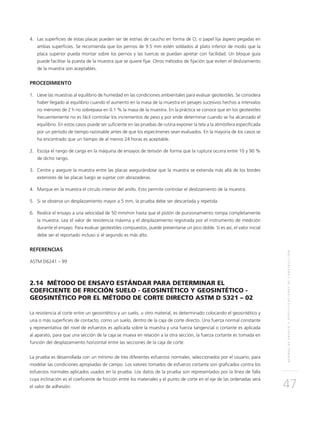 NORMASDEENSAYOYESPECIFICACIONESDECONSTRUCCIÓN
47
4.	Las superficies de estas placas pueden ser de estrías de caucho en forma de O, o papel lija áspero pegadas en
ambas superficies. Se recomienda que los pernos de 9.5 mm estén soldados al plato inferior de modo que la
placa superior pueda montar sobre los pernos y las tuercas se puedan apretar con facilidad. Un bloque guía
puede facilitar la puesta de la muestra que se quiere fijar. Otros métodos de fijación que eviten el deslizamiento
de la muestra son aceptables.
PROCEDIMIENTO
1.	Lleve las muestras al equilibrio de humedad en las condiciones ambientales para evaluar geotextiles. Se considera
haber llegado al equilibrio cuando el aumento en la masa de la muestra en pesajes sucesivos hechos a intervalos
no menores de 2 h no sobrepasa en 0.1 % la masa de la muestra. En la práctica se conoce que en los geotextiles
frecuentemente no es fácil controlar los incrementos de peso y por ende determinar cuando se ha alcanzado el
equilibrio. En estos casos puede ser suficiente en las pruebas de rutina exponer la tela a la atmósfera especificada
por un período de tiempo razonable antes de que los especímenes sean evaluados. En la mayoría de los casos se
ha encontrado que un tiempo de al menos 24 horas es aceptable.
2.	Escoja el rango de carga en la máquina de ensayos de tensión de forma que la ruptura ocurra entre 10 y 90 %
de dicho rango.
3.	Centre y asegure la muestra entre las placas asegurándose que la muestra se extienda más allá de los bordes
exteriores de las placas luego se sujetar con abrazaderas.
4.	Marque en la muestra el círculo interior del anillo. Esto permite controlar el deslizamiento de la muestra.
5.	Si se observa un desplazamiento mayor a 5 mm, la prueba debe ser descartada y repetida.
6.	 Realice el ensayo a una velocidad de 50 mm/min hasta que el pistón de punzonamiento rompa completamente
la muestra. Lea el valor de resistencia máxima y el desplazamiento registrada por el instrumento de medición
durante el ensayo. Para evaluar geotextiles compuestos, puede presentarse un pico doble. Si es así, el valor inicial
debe ser el reportado incluso si el segundo es más alto.
REFERENCIAS
ASTM D6241 – 99
2.14 MÉTODO DE ENSAYO ESTÁNDAR PARA DETERMINAR EL
COEFICIENTE DE FRICCIÓN SUELO - GEOSINTÉTICO Y GEOSINTÉTICO -
GEOSINTÉTICO POR EL MÉTODO DE CORTE DIRECTO ASTM D 5321 – 02
La resistencia al corte entre un geosintético y un suelo, u otro material, es determinado colocando el geosintético y
una o más superficies de contacto, como un suelo, dentro de la caja de corte directo. Una fuerza normal constante
y representativa del nivel de esfuerzos es aplicada sobre la muestra y una fuerza tangencial o cortante es aplicada
al aparato, para que una sección de la caja se mueva en relación a la otra sección, la fuerza cortante es tomada en
función del desplazamiento horizontal entre las secciones de la caja de corte.
La prueba es desarrollada con un mínimo de tres diferentes esfuerzos normales, seleccionados por el usuario, para
modelar las condiciones apropiadas de campo. Los valores tomados de esfuerzo cortante son graficados contra los
esfuerzos normales aplicados usados en la prueba. Los datos de la prueba son representados por la línea de falla
cuya inclinación es el coeficiente de fricción entre los materiales y el punto de corte en el eje de las ordenadas será
el valor de adhesión.
 