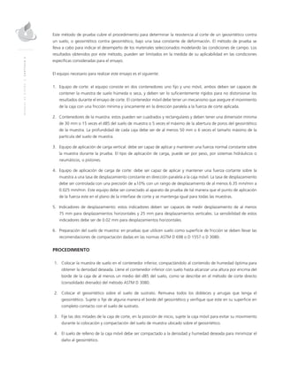 MANUALDEDISEÑO|CAPÍTULO2
Este método de prueba cubre el procedimiento para determinar la resistencia al corte de un geosintético contra
un suelo, o geosintético contra geosintético, bajo una tasa constante de deformación. El método de prueba se
lleva a cabo para indicar el desempeño de los materiales seleccionados modelando las condiciones de campo. Los
resultados obtenidos por este método, pueden ser limitados en la medida de su aplicabilidad en las condiciones
específicas consideradas para el ensayo.
El equipo necesario para realizar este ensayo es el siguiente:
1.	Equipo de corte: el equipo consiste en dos contenedores uno fijo y uno móvil, ambos deben ser capaces de
contener la muestra de suelo húmeda o seca, y deben ser lo suficientemente rígidos para no distorsionar los
resultados durante el ensayo de corte. El contenedor móvil debe tener un mecanismo que asegure el movimiento
de la caja con una fricción mínima y únicamente en la dirección paralela a la fuerza de corte aplicada.
2.	Contenedores de la muestra: estos pueden ser cuadrados y rectangulares y deben tener una dimensión mínima
de 30 mm o 15 veces el d85 del suelo de muestra o 5 veces el máximo de la abertura de poros del geosintético
de la muestra. La profundidad de cada caja debe ser de al menos 50 mm o 6 veces el tamaño máximo de la
partícula del suelo de muestra.
3.	Equipo de aplicación de carga vertical: debe ser capaz de aplicar y mantener una fuerza normal constante sobre
la muestra durante la prueba. El tipo de aplicación de carga, puede ser por peso, por sistemas hidráulicos o
neumáticos, o pistones.
4.	Equipo de aplicación de carga de corte: debe ser capaz de aplicar y mantener una fuerza cortante sobre la
muestra a una tasa de desplazamiento constante en dirección paralela a la caja móvil. La tasa de desplazamiento
debe ser controlada con una precisión de ±10% con un rango de desplazamiento de al menos 6.35 mm/min a
0.025 mm/min. Este equipo debe ser conectado al aparato de prueba de tal manera que el punto de aplicación
de la fuerza este en el plano de la interfase de corte y se mantenga igual para todas las muestras.
5.	Indicadores de desplazamiento: estos indicadores deben ser capaces de medir desplazamiento de al menos
75 mm para desplazamientos horizontales y 25 mm para desplazamientos verticales. La sensibilidad de estos
indicadores debe ser de 0.02 mm para desplazamientos horizontales.
6.	 Preparación del suelo de muestra: en pruebas que utilicen suelo como superficie de fricción se deben llevar las
recomendaciones de compactación dadas en las normas ASTM D 698 o D 1557 o D 3080.
PROCEDIMIENTO
	1.	Colocar la muestra de suelo en el contenedor inferior, compactándolo al contenido de humedad óptima para
obtener la densidad deseada. Llene el contenedor inferior con suelo hasta alcanzar una altura por encima del
borde de la caja de al menos un medio del d85 del suelo, como se describe en el método de corte directo
(consolidado drenado) del método ASTM D 3080.
	2.	Colocar el geosintético sobre el suelo de sustrato. Remueva todos los dobleces y arrugas que tenga el
geosintético. Sujete o fije de alguna manera el borde del geosintético y verifique que este en su superficie en
completo contacto con el suelo de sustrato.
	3.	 Fije las dos mitades de la caja de corte, en la posición de inicio, sujete la caja móvil para evitar su movimiento
durante la colocación y compactación del suelo de muestra ubicado sobre el geosintético.
	4.	El suelo de relleno de la caja móvil debe ser compactado a la densidad y humedad deseada para minimizar el
daño al geosintético.
 