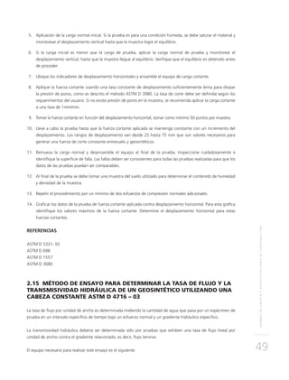 NORMASDEENSAYOYESPECIFICACIONESDECONSTRUCCIÓN
49
	5.	Aplicación de la carga normal inicial. Si la prueba es para una condición húmeda, se debe saturar el material y
monitorear el desplazamiento vertical hasta que la muestra logre el equilibrio.
	6.	Si la carga inicial es menor que la carga de prueba, aplicar la carga normal de prueba y monitorear el
desplazamiento vertical, hasta que la muestra llegue al equilibrio. Verifique que el equilibrio es obtenido antes
de proceder.
	7.	Ubique los indicadores de desplazamiento horizontales y ensamble el equipo de carga cortante.
	8.	Aplique la fuerza cortante usando una tasa constante de desplazamiento suficientemente lenta para disipar
la presión de poros, como es descrito el método ASTM D 3080. La tasa de corte debe ser definida según los
requerimientos del usuario. Si no existe presión de poros en la muestra, se recomienda aplicar la carga cortante
a una tasa de 1mm/min.
	9.	Tomar la fuerza cortante en función del desplazamiento horizontal, tomar como mínimo 50 puntos por muestra.
	10.	Lleve a cabo la prueba hasta que la fuerza cortante aplicada se mantenga constante con un incremento del
desplazamiento. Los rangos de desplazamiento van desde 25 hasta 75 mm que son valores necesarios para
generar una fuerza de corte constante entresuelo y geosintéticos.
	11.	 Remueva la carga normal y desensamble el equipo al final de la prueba. Inspeccione cuidadosamente e
identifique la superficie de falla. Las fallas deben ser consistentes para todas las pruebas realizadas para que los
datos de las pruebas puedan ser comparables.
	12.	Al final de la prueba se debe tomar una muestra del suelo utilizado para determinar el contenido de humedad
y densidad de la muestra.
	13.	 Repetir el procedimiento por un mínimo de dos esfuerzos de compresión normales adicionales.
	14.	Graficar los datos de la prueba de fuerza cortante aplicada contra desplazamiento horizontal. Para esta gráfica
identifique los valores máximos de la fuerza cortante. Determine el desplazamiento horizontal para estas
fuerzas cortantes.
REFERENCIAS
ASTM D 5321- 02
ASTM D 698
ASTM D 1557
ASTM D 3080
2.15 MÉTODO DE ENSAYO PARA DETERMINAR LA TASA DE FLUJO Y LA
TRANSMISIVIDAD HIDRÁULICA DE UN GEOSINTÉTICO UTILIZANDO UNA
CABEZA CONSTANTE ASTM D 4716 – 03
La tasa de flujo por unidad de ancho es determinada midiendo la cantidad de agua que pasa por un espécimen de
prueba en un intervalo específico de tiempo bajo un esfuerzo normal y un gradiente hidráulico especifico.
La transmisividad hidráulica debería ser determinada sólo por pruebas que exhiben una tasa de flujo lineal por
unidad de ancho contra el gradiente relacionado, es decir, flujo laminar.
El equipo necesario para realizar este ensayo es el siguiente:
 