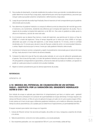 NORMASDEENSAYOYESPECIFICACIONESDECONSTRUCCIÓN
51
	11.	 Para pruebas de desempeño, el periodo establecido de prueba se tiene que extender considerablemente para
poder determinar la tasa de flujo a largo plazo, especialmente para cierto tipo de geosintéticos y secciones que
incluyan suelos que puedan presentar compresiones o deformaciones a largo plazo.
	12.	Luego de que el periodo de prueba haya finalizado, llenar el reservorio al nivel correspondiente para el gradiente
seleccionado para la prueba.
	13.	 Para determinar el gradiente hidráulico se computa la diferencia entre las elevaciones del nivel del agua entre
el reservorio y los manómetros, dividiendo esta diferencia por la longitud del espécimen de prueba. Para la
mayoría de las pruebas la longitud del espécimen es de 300 mm. Para variar el gradiente se debe ajustar la
altura en el reservorio y calcular de nuevo este valor.
	14.	En el momento que se observe flujo laminar a través del espécimen, que permita por lo menos un flujo de
0.0005 m3
a través del espécimen. Tomar el tiempo requerido por lo menos por otros 0.0005 m3
de agua
adicionales que pasen a lo largo del espécimen, si este tiempo excede los 15 minutos, anotar la cantidad
recolectada a los 15 minutos para calcular la tasa de flujo por unidad de ancho o la transmisividad hidráulica,
o ambas. Repetir esta lectura por lo menos 3 veces por cada gradiente hidráulico seleccionado.
	15.	Incrementar el esfuerzo normal a compresión y repetir el procedimiento mencionado para el cálculo de la tasa
de flujo, hasta alcanzar el nivel máximo de esfuerzo deseado.
	16.	Comparar los datos de la tasa de flujo de cada prueba realizada, en una curva de calibración apropiada para
el aparato. Para la tasa de flujo dada, si el valor del gradiente hidráulico por bloque de calibración es mayor al
5% del gradiente correspondiente al geosintético, entonces los datos de la prueba se invalidan, y el aparato no
puede ser usado para evaluar la condición de la prueba modelada.
	17.	 Repetir el anterior procedimiento para los demás especímenes de prueba.
REFERENCIAS
ASTM D4716 – 03
2.16 MEDIDA DEL POTENCIAL DE COLMATACIÓN DE UN SISTEMA
SUELO – GEOTEXTIL POR LA VARIACIÓN DEL GRADIENTE HIDRÁULICO
ASTM D 5101 – 90
Este método de ensayo es aplicado para determinar el comportamiento que tiene un sistema suelo – geotextil
frente al efecto de la colmatación en la variación de la permeabilidad con el paso del tiempo. El ensayo requiere una
cámara de filtración vertical, un filtro al cual se le aplicará el ensayo y el suelo con el cual se quiera ensayar el filtro.
A este sistema se le hará circular agua a diferentes gradientes hidráulicos y se le medirá en diferentes intervalos de
tiempo las alturas piezométricas y los caudales para así determinar el taponamiento y la permeabilidad del filtro.
El equipo necesario para realizar este ensayo es el siguiente:
1.	Cámara de filtración vertical: tres secciones principales, dos anillos con rosca, mangueras y soportes de entrada
a la cámara.
2.	Tabla de piezómetros: consta de once tubos paralelos y una escala graduada.
3.	Dos recipientes graduados: con una capacidad de 700 cm3
y con una entrada y salida de flujo.
 