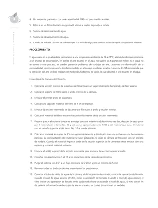 MANUALDEDISEÑO|CAPÍTULO2
4.	Un recipiente graduado: con una capacidad de 100 cm3
para medir caudales.
5.	 Filtro: si es un filtro diseñado en geotextil sólo se le realiza la prueba a la tela.
6.	Sistema de recirculación de agua.
7.	Sistema de desaireamiento de agua.
8.	Cilindro de madera: 50 mm de diámetro por 150 mm de largo, este cilindro se utilizará para compactar el material.
PROCEDIMIENTO
El agua usada en la prueba debe permanecer a una temperatura ambiente de 16 a 27°C; además tendrá que someterse
a un proceso de desaireación, en donde el aire disuelto en el agua no supere las 6 partes por millón. Si el agua no
se somete a este proceso, se pueden presentar problemas de burbujas de aire, causando una disminución de la
permeabilidad y en consecuencia los datos medidos en el ensayo resultaran errados. La norma ASTM recomienda que
la extracción del aire se debe realizar por medio de una bomba de vacío, la cual absorbe el aire disuelto en el agua.
Ensamble de la Cámara de Filtración	
	1.	Colocar la sección inferior de la cámara de filtración en un lugar totalmente horizontal y de fácil acceso.
	2.	Colocar el soporte de filtro sobre el anillo interno de la cámara.
	3.	Enroscar el primer anillo de la cámara.
	4.	Colocar una capa del material del filtro de 4 cm de espesor.
	5.	Enroscar la sección intermedia de la cámara de filtración al anillo y sección inferior.
	6.	Colocar el material del filtro restante hasta el anillo interior de la sección intermedia.
	 7.	 Preparar y secar el material que se va a ensayar con una anterioridad de mínimo tres días, después de seco pasar
por el material por el tamiz No. 10 y seleccionar aproximadamente 1350 g del material que pasa. El material
con un tamaño superior al del tamiz No. 10 se puede eliminar.
	8.	Colocar el material en capas de 25 mm aproximadamente y distribuirlo con una cuchara o una herramienta
parecida. La compactación del material se hace golpeando 6 veces la cámara de filtración con un cilindro
de madera. Cuando el material llegue al borde de la sección superior de la cámara se debe enrasar con una
espátula y retirar el material sobrante.
	9.	Enroscar el anillo superior de la sección intermedia para enroscar la sección superior al anillo.
	10.	Conectar con piezómetros 1 al 11 a los respectivos de la tabla de piezómetros.
	11.	 Purgar el sistema con CO2
a un flujo constante de 2 l/min y por un mínimo de 5 min.
	12.	 Remover todas las burbujas de aire presentes en los piezómetros.
	13.	Conectar el tubo de salida de agua de la cámara, al del recipiente de entrada, e iniciar la operación de llenado.
Cuando el nivel de agua alcance el filtro, iniciar la operación de llenado. Cuando el nivel de agua alcance el
filtro, iniciar una operación de llenado lento (cada media hora se asciende el nivel del agua 25 mm) con el fin
de prevenir la formación de burbujas de aire en el suelo, las cuales distorsionan las medidas.
 