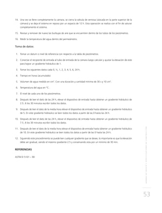 NORMASDEENSAYOYESPECIFICACIONESDECONSTRUCCIÓN
53
	14.	Una vez se llene completamente la cámara, se cierra la válvula de ventosa (ubicada en la parte superior de la
cámara) y se deja el sistema en reposo por un espacio de 12 h. Esta operación se realiza con el fin de saturar
completamente el sistema.
	15.	 Revisar y remover de nuevo las burbujas de aire que se encuentren dentro de los tubos de los piezómetros.
	16.	Medir la temperatura del agua dentro del permeámetro.
Toma de datos:
	1.	Tomar un datum o nivel de referencia con respecto a la tabla de piezómetros.
	2.	Conectar el recipiente de entrada al tubo de entrada de la cámara luego calcular y ajustar la elevación de este
para lograr un gradiente hidráulico de 1.
	3.	Tomar los siguientes datos cada 0, ½, 1, 2, 3, 4, 5, 6, 24 h.
	4.	Tiempo en horas (acumulado)
	5.	Volumen de agua medido en cm3
. Con una duración y cantidad mínima de 30 s y 10 cm3
.
	6.	Temperatura del agua en °C.
	7.	El nivel de cada uno de los piezómetros.
	8.	Después de leer el dato de las 24 h, elevar el dispositivo de entrada hasta obtener un gradiente hidráulico de
2.5. A los 30 minutos escribir todos los datos.
	9.	Después de leer el dato de la media hora elevar el dispositivo de entrada hasta obtener un gradiente hidráulico
de 5. En este gradiente hidráulico se leen todos los datos a partir de las 0 hasta las 24 h.
	10.	Después de leer el dato de las 24 h, elevar el dispositivo de entrada hasta obtener un gradiente hidráulico de
7.5. A los 30 minutos escribir todos los datos.
	11.	Después de leer el dato de la media hora elevar el dispositivo de entrada hasta obtener un gradiente hidráulico
de 10. En este gradiente hidráulico se leen todos los datos a partir de las 0 hasta las 24 h.
	12.	Siguiendo este procedimiento se puede leer cualquier gradiente que se desee, lo importante es que la elevación
debe ser gradual, siendo el máximo gradiente 2.5 y conservando esta por un mínimo de 30 min.
REFERENCIAS
ASTM D 5101 – 90
 