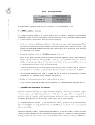 MANUALDEDISEÑO|CAPÍTULO2
Tabla 3 Traslapos mínimos
No se permitirá que el geotextil quede expuesto, sin cubrir, por un lapso mayor a tres (3) días.
231.4.4 Elaboración de costuras
Para obtener una buena calidad en las costuras se deben tener en cuenta los siguientes condicionamientos.
Usualmente la costuras tanto realizadas en campo como las desarrolladas durante la manufactura deben considerar
los siguientes aspectos que dependerán del diseño correspondiente y son:
1.	Tipo de hilo: Kevlar, Aramida, Polietileno, Poliéster o Polipropileno. No se permitirán hilos elaborados 100% a
partir de fibras naturales, e incluso Nylon. Cuando se propongan hilos compuestos por fibras sintéticas y fibras
naturales, no se permitirán aquellos que tengan 10% o más en peso de fibras naturales. No se permitirán
costuras elaboradas con alambres.
2.	Densidad de la puntada: mínimo de 150 a 200 puntadas por metro lineal.
3.	Tensión del hilo: debe ajustarse en campo de tal forma que no corte el geotextil, pero que sea suficiente para
asegurar una unión permanente entre las superficies a coser. Si se hace la costura a mano, deberán tenerse los
cuidados necesarios para que al pasar el hilo, el rozamiento no “funda” las fibras del geotextil. Deberán tenerse
en cuenta los requerimientos del inciso 2 del presente numeral.
4.	La resistencia a la tensión de la unión, de acuerdo a la norma INV E-901, debe ser mínimo el 90% de la resistencia
a la tensión Grab del geotextil que se está cosiendo, medida de acuerdo a la norma de ensayo, INV E-901.
5.	Tipo de costura. Dependiendo del esfuerzo solicitado y el tipo de geotextil, se pueden realizar diferentes
configuraciones para asegurar la correcta transferencia de la tensión.
6.	Cantidad de líneas de costura, que se determinarán también según diseño.
7.	Tipo de puntada, la que puede ser simple (Tipo 101) o de doble hilo, también llamada de seguridad (Tipo 401).
231.4.5 Colocación del material de cobertura
El material de relleno se descargará en un lugar previamente escogido y autorizado por el Interventor. Luego el
material se esparcirá sobre el geotextil, empleando un método que no dé lugar a daños en el geotextil. No se
permitirá el tránsito de maquinaria sobre el geotextil hasta que se conforme la primera capa de material de relleno
compactada. No se permite el giro de maquinaria sobre la primera capa de material granular.
Para agregados de tamaños menores a 50 mm, el espesor de la primera capa compactada de material de relleno
debe ser mayor a 30 cm. Para agregados de tamaños menores a 30 mm, el espesor de la primera capa compactada
debe ser mayor a 15 cm.
El material de relleno se compactará con el equipo adecuado, para lograr el grado de compactación exigido del material
o el solicitado por el Interventor, antes de dar paso al tráfico temporal sobre la vía o comenzar las labores de colocación
de las siguientes capas. El relleno se llevará a cabo hasta la altura indicada en los planos o la indicada por el Interventor.
 