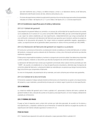 MANUALDEDISEÑO|CAPÍTULO2
que esté totalmente seca y limpia y se deberá empacar y enviar a un laboratorio distinto al del fabricante,
debidamente identificada (número de lote, referencia del producto, etc.).
-	El número de especímenes se determina aplicando lo previsto en las normas de ensayo para evaluar las propiedades
indicadas en la Tabla 1 del Aparte 231.2.1.1 y en la Tabla 2 del Aparte 231.2.1.2 de esta especificación.
231.5.3 Condiciones específicas para el recibo y tolerancias
	
231.5.3.1 Calidad del geotextil
Cada despacho de geotextil deberá ser sometido a un proceso de conformidad de las especificaciones de acuerdo
con lo establecido en el numeral 231.5.2 y de la normas INV E-909 e INV E-908, para dar conformidad del geotextil
a usar, según los valores establecidos por esta especificación, independientemente que venga acompañado de
una certificación o declaración del laboratorio del fabricante que garantiza que el producto satisface las exigencias
indicadas en los documentos del proyecto. Por ningún motivo se aceptarán geotextiles rasgados, agujereados o
usados. Las especificaciones de los geotextiles deben presentarse en valores mínimos promedio por rollo (VMPR).
231.5.3.2 Declaración del fabricante del geotextil con respecto a su producto
El Constructor suministrará al Interventor una declaración donde se establezca el nombre del fabricante, el nombre
del producto, composición química relevante de los filamentos o cintas y otra información pertinente que describa
totalmente al geotextil.
El fabricante es responsable de establecer y mantener un programa de control de calidad. Este deberá estar disponible
cuando se requiera, mediante un documento que describa el programa de control de calidad de la producción.
La declaración del fabricante hace constar que el geotextil suministrado ofrece valores mínimos promedio por rollo
“VMPR”, de acuerdo a lo establecido en su hoja de especificaciones de producto, obtenidos bajo el programa de
control de calidad del fabricante. La declaración deberá ser extendida por una persona que tenga el reconocimiento
legal, de tal forma que comprometa al fabricante.
Un error en el etiquetado o de presentación de los materiales, será razón suficiente para rechazar estos geotextiles.
231.5.3.3 Calidad de la obra terminada
El Interventor aceptará el trabajo realizado donde las dimensiones y los lineamientos se ajusten a los requerimientos
del proyecto y cuyos materiales y procedimientos de ejecución se realicen según lo prescrito en esta especificación.
231.6 MEDIDA
La unidad de medida del geotextil será el metro cuadrado (m2
), aproximado al décimo del metro cuadrado de
geotextil medido en obra, colocado de acuerdo con los planos y esta especificación, sin incluir traslapos, debidamente
aceptado por el Interventor.
231.7 FORMA DE PAGO
El pago se hará al respectivo precio unitario del contrato por toda obra ejecutada, de acuerdo con los planos y
esta especificación, y aceptada a satisfacción por el Interventor. El material de cobertura se pagará de acuerdo a la
especificación del material utilizado siguiendo el numeral 231.2.2.
ÍTEM DE PAGO
231.1 Geotextil para separación de suelos de subrasante y capas granulares Metro cuadrado (m2
).
 