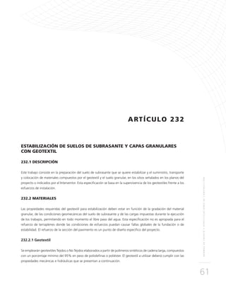 NORMASDEENSAYOYESPECIFICACIONESDECONSTRUCCIÓN
61
ARTÍCULO 232
ESTABILIZACIÓN DE SUELOS DE SUBRASANTE Y CAPAS GRANULARES
CON GEOTEXTIL
232.1 DESCRIPCIÓN
Este trabajo consiste en la preparación del suelo de subrasante que se quiere estabilizar y el suministro, transporte
y colocación de materiales compuestos por el geotextil y el suelo granular, en los sitios señalados en los planos del
proyecto o indicados por el Interventor. Esta especificación se basa en la supervivencia de los geotextiles frente a los
esfuerzos de instalación.
232.2 MATERIALES
Las propiedades requeridas del geotextil para estabilización deben estar en función de la gradación del material
granular, de las condiciones geomecánicas del suelo de subrasante y de las cargas impuestas durante la ejecución
de los trabajos, permitiendo en todo momento el libre paso del agua. Esta especificación no es apropiada para el
refuerzo de terraplenes donde las condiciones de esfuerzos puedan causar fallas globales de la fundación o de
estabilidad. El refuerzo de la sección del pavimento es un punto de diseño específico del proyecto.
232.2.1 Geotextil
Se emplearán geotextiles Tejidos o No Tejidos elaborados a partir de polímeros sintéticos de cadena larga, compuestos
con un porcentaje mínimo del 95% en peso de poliolefinas o poliéster. El geotextil a utilizar deberá cumplir con las
propiedades mecánicas e hidráulicas que se presentan a continuación.
 