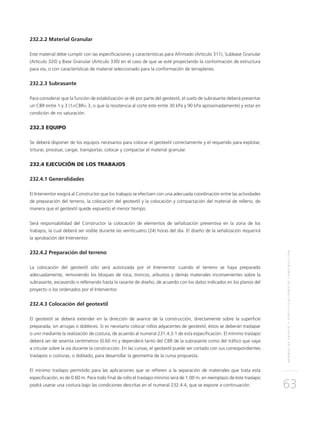 NORMASDEENSAYOYESPECIFICACIONESDECONSTRUCCIÓN
63
232.2.2 Material Granular
Este material debe cumplir con las especificaciones y características para Afirmado (Artículo 311), Subbase Granular
(Artículo 320) y Base Granular (Artículo 330) en el caso de que se esté proyectando la conformación de estructura
para vía, o con características de material seleccionado para la conformación de terraplenes.
232.2.3 Subrasante
Para considerar que la función de estabilización se dé por parte del geotextil, el suelo de subrasante deberá presentar
un CBR entre 1 y 3 (1<CBR< 3, o que la resistencia al corte este entre 30 kPa y 90 kPa aproximadamente) y estar en
condición de no saturación.
232.3 EQUIPO
Se deberá disponer de los equipos necesarios para colocar el geotextil correctamente y el requerido para explotar,
triturar, procesar, cargar, transportar, colocar y compactar el material granular.
232.4 EJECUCIÓN DE LOS TRABAJOS
232.4.1 Generalidades
El Interventor exigirá al Constructor que los trabajos se efectúen con una adecuada coordinación entre las actividades
de preparación del terreno, la colocación del geotextil y la colocación y compactación del material de relleno, de
manera que el geotextil quede expuesto el menor tiempo.
Será responsabilidad del Constructor la colocación de elementos de señalización preventiva en la zona de los
trabajos, la cual deberá ser visible durante las veinticuatro (24) horas del día. El diseño de la señalización requerirá
la aprobación del Interventor.
232.4.2 Preparación del terreno
La colocación del geotextil sólo será autorizada por el Interventor cuando el terreno se haya preparado
adecuadamente, removiendo los bloques de roca, troncos, arbustos y demás materiales inconvenientes sobre la
subrasante, excavando o rellenando hasta la rasante de diseño, de acuerdo con los datos indicados en los planos del
proyecto o los ordenados por el Interventor.
232.4.3 Colocación del geotextil
El geotextil se deberá extender en la dirección de avance de la construcción, directamente sobre la superficie
preparada, sin arrugas o dobleces. Si es necesario colocar rollos adyacentes de geotextil, éstos se deberán traslapar
o unir mediante la realización de costura, de acuerdo al numeral 231.4.3.1 de esta especificación. El mínimo traslapo
deberá ser de sesenta centímetros (0.60 m) y dependerá tanto del CBR de la subrasante como del tráfico que vaya
a circular sobre la vía durante la construcción. En las curvas, el geotextil puede ser cortado con sus correspondientes
traslapos o costuras, o doblado, para desarrollar la geometría de la curva propuesta.
El mínimo traslapo permitido para las aplicaciones que se refieren a la separación de materiales que trata esta
especificación, es de 0.60 m. Para todo final de rollo el traslapo mínimo será de 1.00 m; en reemplazo de éste traslapo
podrá usarse una costura bajo las condiciones descritas en el numeral 232.4.4, que se expone a continuación.
 