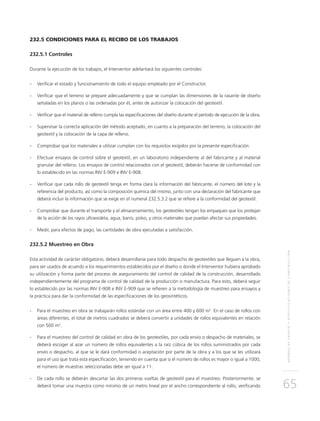 NORMASDEENSAYOYESPECIFICACIONESDECONSTRUCCIÓN
65
232.5 CONDICIONES PARA EL RECIBO DE LOS TRABAJOS
232.5.1 Controles
Durante la ejecución de los trabajos, el Interventor adelantará los siguientes controles:
-	Verificar el estado y funcionamiento de todo el equipo empleado por el Constructor.
-	Verificar que el terreno se prepare adecuadamente y que se cumplan las dimensiones de la rasante de diseño
señaladas en los planos o las ordenadas por él, antes de autorizar la colocación del geotextil.
-	Verificar que el material de relleno cumpla las especificaciones del diseño durante el período de ejecución de la obra.
-	Supervisar la correcta aplicación del método aceptado, en cuanto a la preparación del terreno, la colocación del
geotextil y la colocación de la capa de relleno.
-	Comprobar que los materiales a utilizar cumplan con los requisitos exigidos por la presente especificación.
-	Efectuar ensayos de control sobre el geotextil, en un laboratorio independiente al del fabricante y al material
granular del relleno. Los ensayos de control relacionados con el geotextil, deberán hacerse de conformidad con
lo establecido en las normas INV E-909 e INV E-908.
-	Verificar que cada rollo de geotextil tenga en forma clara la información del fabricante, el número del lote y la
referencia del producto, así como la composición química del mismo, junto con una declaración del fabricante que
deberá incluir la información que se exige en el numeral 232.5.3.2 que se refiere a la conformidad del geotextil.
-	Comprobar que durante el transporte y el almacenamiento, los geotextiles tengan los empaques que los protejan
de la acción de los rayos ultravioleta, agua, barro, polvo, y otros materiales que puedan afectar sus propiedades.
-	Medir, para efectos de pago, las cantidades de obra ejecutadas a satisfacción.
232.5.2 Muestreo en Obra
Esta actividad de carácter obligatorio, deberá desarrollarse para todo despacho de geotextiles que lleguen a la obra,
para ser usados de acuerdo a los requerimientos establecidos por el diseño o donde el Interventor hubiera aprobado
su utilización y forma parte del proceso de aseguramiento del control de calidad de la construcción, desarrollado
independientemente del programa de control de calidad de la producción o manufactura. Para esto, deberá seguir
lo establecido por las normas INV E-908 e INV E-909 que se refieren a la metodología de muestreo para ensayos y
la práctica para dar la conformidad de las especificaciones de los geosintéticos.
-	 Para el muestreo en obra se trabajarán rollos estándar con un área entre 400 y 600 m2
. En el caso de rollos con
áreas diferentes, el total de metros cuadrados se deberá convertir a unidades de rollos equivalentes en relación
con 500 m2
.
-	 Para el muestreo del control de calidad en obra de los geotextiles, por cada envío o despacho de materiales, se
deberá escoger al azar un número de rollos equivalentes a la raíz cúbica de los rollos suministrados por cada
envío o despacho, al que se le dará conformidad o aceptación por parte de la obra y a los que se les utilizará
para el uso que trata esta especificación, teniendo en cuenta que si el número de rollos es mayor o igual a 1000,
el número de muestras seleccionadas debe ser igual a 11.
-	De cada rollo se deberán descartar las dos primeras vueltas de geotextil para el muestreo. Posteriormente, se
deberá tomar una muestra como mínimo de un metro lineal por el ancho correspondiente al rollo, verificando
 
