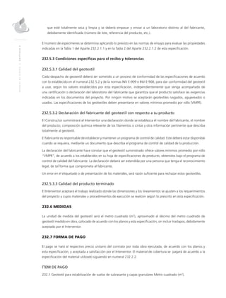 MANUALDEDISEÑO|CAPÍTULO2
que esté totalmente seca y limpia y se deberá empacar y enviar a un laboratorio distinto al del fabricante,
debidamente identificada (número de lote, referencia del producto, etc.).
El número de especímenes se determina aplicando lo previsto en las normas de ensayo para evaluar las propiedades
indicadas en la Tabla 1 del Aparte 232.2.1.1 y en la Tabla 2 del Aparte 232.2.1.2 de esta especificación.
232.5.3 Condiciones específicas para el recibo y tolerancias
232.5.3.1 Calidad del geotextil
Cada despacho de geotextil deberá ser sometido a un proceso de conformidad de las especificaciones de acuerdo
con lo establecido en el numeral 232.5.2 y de la normas INV E-909 e INV E-908, para dar conformidad del geotextil
a usar, según los valores establecidos por esta especificación, independientemente que venga acompañado de
una certificación o declaración del laboratorio del fabricante que garantiza que el producto satisface las exigencias
indicadas en los documentos del proyecto. Por ningún motivo se aceptarán geotextiles rasgados, agujereados o
usados. Las especificaciones de los geotextiles deben presentarse en valores mínimos promedio por rollo (VMPR).
232.5.3.2 Declaración del fabricante del geotextil con respecto a su producto
El Constructor suministrará al Interventor una declaración donde se establezca el nombre del fabricante, el nombre
del producto, composición química relevante de los filamentos o cintas y otra información pertinente que describa
totalmente al geotextil.
El fabricante es responsable de establecer y mantener un programa de control de calidad. Este deberá estar disponible
cuando se requiera, mediante un documento que describa el programa de control de calidad de la producción.
La declaración del fabricante hace constar que el geotextil suministrado ofrece valores mínimos promedio por rollo
“VMPR”, de acuerdo a los establecidos en su hoja de especificaciones de producto, obtenidos bajo el programa de
control de calidad del fabricante. La declaración deberá ser extendida por una persona que tenga el reconocimiento
legal, de tal forma que comprometa al fabricante.
Un error en el etiquetado o de presentación de los materiales, será razón suficiente para rechazar estos geotextiles.
232.5.3.3 Calidad del producto terminado
El Interventor aceptará el trabajo realizado donde las dimensiones y los lineamientos se ajusten a los requerimientos
del proyecto y cuyos materiales y procedimientos de ejecución se realicen según lo prescrito en esta especificación.
232.6 MEDIDAS
La unidad de medida del geotextil será el metro cuadrado (m2
), aproximado al décimo del metro cuadrado de
geotextil medido en obra, colocado de acuerdo con los planos y esta especificación, sin incluir traslapos, debidamente
aceptado por el Interventor.
232.7 FORMA DE PAGO
El pago se hará al respectivo precio unitario del contrato por toda obra ejecutada, de acuerdo con los planos y
esta especificación, y aceptada a satisfacción por el Interventor. El material de cobertura se pagará de acuerdo a la
especificación del material utilizado siguiendo en numeral 232.2.2.
ÍTEM DE PAGO
232.1 Geotextil para estabilización de suelos de subrasante y capas granulares Metro cuadrado (m2
).
 