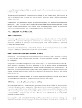 NORMASDEENSAYOYESPECIFICACIONESDECONSTRUCCIÓN
69
o manual de instalación del geotextil debe ser capaz de instalarlo uniformemente, cuidando de producir la mínima
cantidad de arrugas.
Se deben suministrar los siguientes equipos misceláneos: Escobas de cerda rígida o rodillos para uniformizar la
superficie del geotextil; tijeras o cuchillas para cortar el geotextil; cepillos para aplicar el sellador asfáltico a los
traslapos del geotextil.
Puede requerirse para ciertos trabajos, equipos de compactación neumática para uniformizar la imprimación del
geotextil con el ligante. La utilización de un compactador neumático puede ser requerida especialmente en trabajos
donde se coloquen capas delgadas de mezcla asfáltica, esto se realiza para mejorar la adhesión del geotextil a las
superficies debido a la ausencia de peso y temperatura asociadas con capas delgadas.
464.4 EJECUCIÓN DE LOS TRABAJOS
464.4.1 Generalidades
El Interventor exigirá al Constructor que los trabajos se efectúen con una adecuada coordinación entre las actividades
de limpieza de la superficie de la base granular terminada o la capa asfáltica antigua, la reparación de grietas, la
imprimación, la instalación del geotextil y la colocación de la capa de mezcla asfáltica, de manera que se minimice
el tiempo de duración de la obra.
Será responsabilidad del Constructor la colocación de elementos de señalización preventiva en la zona de los
trabajos, la cual deberá ser visible durante las veinticuatro (24) horas del día.
464.4.2 Limpieza de la superficie y reparación de grietas
La imprimación e instalación del geotextil sólo serán autorizadas por el Interventor cuando la limpieza de la superficie
y la reparación de las grietas se hayan realizado, de acuerdo a los trabajos indicados en el proyecto y a lo ordenado
por el Interventor.
Para garantizar que la adhesión del geotextil a la capa asfáltica antigua y a la de repavimentación sea la adecuada,
deberá preverse que la superficie sobre la cual se colocarán los rollos de geotextil esté libre de elementos tales
como polvo, agua, vegetación y escombros que pudiesen entorpecer el contacto entre el ligante asfáltico y la
carpeta vieja. Los equipos recomendables utilizados en este tipo de operaciones son compresores neumáticos con
boquillas adecuadas para limpieza o incluso se permite la utilización de escobas, como también se usan equipos
de barrido mecánico.
Después de terminar el proceso de limpieza, las grietas que excedan los tres milímetros (3 mm) de ancho deberán
ser sopladas y selladas de acuerdo con las especificaciones particulares de cada proyecto.
464.4.3 Tasa y forma de aplicación del ligante asfáltico
La cantidad de ligante asfáltico a utilizar depende de la porosidad relativa de la capa antigua y del geotextil a utilizar
en el proceso de repavimentación, para garantizar el desempeño de la membrana visco-elasto-plástica lograda con
la saturación del geotextil. La cantidad de ligante asfáltico deberá ser la suficiente para satisfacer los requerimientos
de la saturación del geotextil. Adicionalmente, se debe incluir la cantidad necesaria para adherir el geotextil y la
nueva capa asfáltica a la superficie de la capa antigua. Para esto, se recurrirá a los cálculos de acuerdo con las
cantidades previstas en el diseño.
Sobre la superficie tratada se deberá extender el ligante asfáltico seleccionado, de tal forma que se obtenga una
distribución uniforme de la tasa calculada y lograr así la mencionada membrana viscoelasto-plástica. Las técnicas de
 