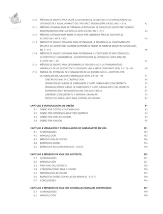 2.10 	MÉTODO DE ENSAYO PARA MEDIR EL DETERIORO DE GEOTEXTILES A LA EXPOSICIÓN DE LUZ
		ULTRAVIOLETA Y AGUA, (APARATO DEL TIPO ARCO XENON) ASTM D-4355, INV E – 910	 42
	 2.11 	MÉTODO ESTÁNDAR PARA DETERMINAR LA RETENCIÓN DE ASFALTO DE GEOTEXTILES USADOS
		EN REPAVIMENTACIONES ASFÁLTICAS ASTM D-6140, INV E – 911	 44
	 2.12 	MÉTODO ESTÁNDAR PARA MEDIR LA MASA POR UNIDAD DE ÁREA DE GEOTEXTILES
		ASTM D-5261, INV E – 912	 45
	 2.13 	MÉTODO DE ENSAYO ESTÁNDAR PARA DETERMINAR LA RESISTENCIA AL PUNZONAMIENTO
		ESTÁTICA DE GEOTEXTILES USANDO UN PISTÓN DE PRUEBA DE 50MM DE DIÁMETRO ASTM D-6241,
		INV E – 913 	 46
	 2.14 	MÉTODO DE ENSAYO ESTÁNDAR PARA DETERMINAR EL COEFICIENTE DE FRICCIÓN SUELO -
		GEOSINTÉTICO Y GEOSINTÉTICO - GEOSINTÉTICO POR EL MÉTODO DE CORTE DIRECTO
		ASTM D 5321 – 02	 47
	 2.15 	MÉTODO DE ENSAYO PARA DETERMINAR LA TASA DE FLUJO Y LA TRANSMISIVIDAD
		 HIDRÁULICA DE UN GEOSINTÉTICO UTILIZANDO UNA CABEZA CONSTANTE ASTM D 4716 – 03	 49
	 2.16 	MEDIDA DEL POTENCIAL DE COLMATACIÓN DE UN SISTEMA SUELO – GEOTEXTIL POR
		LA VARIACIÓN DEL GRADIENTE HIDRÁULICO ASTM D 5101 – 90	 51
			ESPECIFICACIONES DE CONSTRUCCIÓN	 55
			SEPARACIÓN DE SUELOS DE SUBRASANTE Y CAPAS GRANULARES CON GEOTEXTIL	 55
			ESTABILIZACIÓN DE SUELOS DE SUBRASANTE Y CAPAS GRANULARES CON GEOTEXTIL	 61
			 PAVIMENTACIÓN Y REPAVIMENTACIÓN CON GEOTEXTILES	 67
			SUBDRENES CON GEOTEXTIL Y MATERIAL GRANULAR	 75
			 PRODUCTOS ENROLLADOS PARA CONTROL DE EROSIÓN	 83
CAPÍTULO 3 METODOLOGÍAS DE DISEÑO	 91
	 3.1 	DISEÑO POR COSTOS Y DISPONIBILIDAD	 93
	 3.2 	DISEÑO POR EXPERIENCIA O MÉTODO EMPÍRICO	 93
	 3.3 	DISEÑO POR ESPECIFICACIONES	 93
	 3.4 	DISEÑO POR FUNCIÓN	 95
CAPÍTULO 4 SEPARACIÓN Y ESTABILIZACIÓN DE SUBRASANTES EN VÍAS	 101
	 4.1 	GENERALIDADES	 103
	 4.2 	INTRODUCCIÓN	 103
	 4.3 	METODOLOGÍA DE DISEÑO	 104
	 4.4 	EJEMPLO DE DISEÑO	 114
	 4.5 	EJEMPLO DE RELACIÓN BENEFICIO – COSTO	 119
CAPÍTULO 5 REFUERZO EN VÍAS CON GEOTEXTIL	 125
	 5.1 	GENERALIDADES	 127
	 5.2 	INTRODUCCIÓN	 127
	 5.3 	 FUNCIONES DEL GEOTEXTIL	 128
	 5.4 	CONSIDERACIONES PARA EL DISEÑO	 130
	 5.5 	METODOLOGÍA DE DISEÑO	 135
	 5.6 	EJEMPLO DE DISEÑO CON RELACIÓN BENEFICIO - COSTO	 138
	 5.7 	CONCLUSIONES	 144
CAPÍTULO 6 REFUERZO EN VÍAS CON GEOMALLAS BIAXIALES COEXTRUÍDAS	 147
	6.1	GENERALIDADES	 149
	 6.2 	INTRODUCCIÓN	 149
 