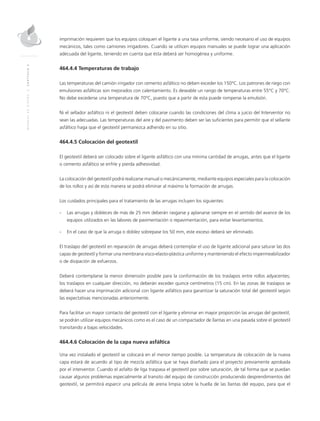 MANUALDEDISEÑO|CAPÍTULO2
imprimación requieren que los equipos coloquen el ligante a una tasa uniforme, siendo necesario el uso de equipos
mecánicos, tales como camiones irrigadores. Cuando se utilicen equipos manuales se puede lograr una aplicación
adecuada del ligante, teniendo en cuenta que ésta deberá ser homogénea y uniforme.
464.4.4 Temperaturas de trabajo
Las temperaturas del camión irrigador con cemento asfáltico no deben exceder los 150°C. Los patrones de riego con
emulsiones asfálticas son mejorados con calentamiento. Es deseable un rango de temperaturas entre 55°C y 70°C.
No debe excederse una temperatura de 70°C, puesto que a partir de esta puede romperse la emulsión.
Ni el sellador asfáltico ni el geotextil deben colocarse cuando las condiciones del clima a juicio del Interventor no
sean las adecuadas. Las temperaturas del aire y del pavimento deben ser las suficientes para permitir que el sellante
asfáltico haga que el geotextil permanezca adherido en su sitio.
464.4.5 Colocación del geotextil
El geotextil deberá ser colocado sobre el ligante asfáltico con una mínima cantidad de arrugas, antes que el ligante
o cemento asfáltico se enfríe y pierda adhesividad.
La colocación del geotextil podrá realizarse manual o mecánicamente, mediante equipos especiales para la colocación
de los rollos y así de esta manera se podrá eliminar al máximo la formación de arrugas.
Los cuidados principales para el tratamiento de las arrugas incluyen los siguientes:
-	Las arrugas y dobleces de más de 25 mm deberán rasgarse y aplanarse siempre en el sentido del avance de los
equipos utilizados en las labores de pavimentación o repavimentación, para evitar levantamientos.
-	En el caso de que la arruga o doblez sobrepase los 50 mm, este exceso deberá ser eliminado.
El traslapo del geotextil en reparación de arrugas deberá contemplar el uso de ligante adicional para saturar las dos
capas de geotextil y formar una membrana visco-elasto-plástica uniforme y manteniendo el efecto impermeabilizador
o de disipación de esfuerzos.
Deberá contemplarse la menor dimensión posible para la conformación de los traslapos entre rollos adyacentes;
los traslapos en cualquier dirección, no deberán exceder quince centímetros (15 cm). En las zonas de traslapos se
deberá hacer una imprimación adicional con ligante asfáltico para garantizar la saturación total del geotextil según
las expectativas mencionadas anteriormente.
Para facilitar un mayor contacto del geotextil con el ligante y eliminar en mayor proporción las arrugas del geotextil,
se podrán utilizar equipos mecánicos como es el caso de un compactador de llantas en una pasada sobre el geotextil
transitando a bajas velocidades.
464.4.6 Colocación de la capa nueva asfáltica
Una vez instalado el geotextil se colocará en el menor tiempo posible. La temperatura de colocación de la nueva
capa estará de acuerdo al tipo de mezcla asfáltica que se haya diseñado para el proyecto previamente aprobada
por el interventor. Cuando el asfalto de liga traspasa el geotextil por sobre saturación, de tal forma que se puedan
causar algunos problemas especialmente al transito del equipo de construcción produciendo desprendimientos del
geotextil, se permitirá esparcir una película de arena limpia sobre la huella de las llantas del equipo, para que el
 