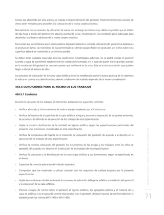 NORMASDEENSAYOYESPECIFICACIONESDECONSTRUCCIÓN
71
exceso sea absorbido por esta arena y se impida el desprendimiento del geotextil. Posteriormente estos excesos de
arena serán retirados para proceder a la colocación de la nueva carpeta asfáltica.
Normalmente no es necesario la utilización de arena, sin embargo en climas muy cálidos es posible que el asfalto
de liga fluya a través del geotextil en algunos puntos de la vía, resultando en una condición poco adecuada para
desarrollar una buena adhesión de la nueva carpeta asfáltica.
Para evitar que la membrana visco-elasto-plástica lograda mediante la correcta colocación del geotextil se desplace y
se produzcan daños, las maniobras de la pavimentadora y demás equipo deben ser graduales y el tráfico sobre esta
superficie deberá ser mantenido a un mínimo posible.
Se deben tener cuidados especiales ante las condiciones climatológicas adversas, no se podrá instalar el geotextil
cuando la capa de pavimento existente esté en condiciones húmedas. En el caso de querer hacer grandes avances
en la instalación del geotextil es necesario prever que no lloverá en la zona. Esta es la única condición que pudiera
llegar a afectar el avance de obra.
Los procesos de colocación de la nueva capa asfáltica serán los establecidos como la buena practica de la ingeniería
lo indica en cuanto a su densificación y demás condiciones de acabado esperado de la vía en consideración.
464.5 CONDICIONES PARA EL RECIBO DE LOS TRABAJOS
464.5.1 Controles
Durante la ejecución de los trabajos, el Interventor adelantará los siguientes controles:
-	Verificar el estado y funcionamiento de todo el equipo empleado por el Constructor.
-	Verificar la limpieza de la superficie de la capa asfáltica antigua y la correcta reparación de las grietas existentes,
de acuerdo a lo definido en la ejecución de los trabajos de esta especificación.
-	Vigilar la correcta dosificación de la cantidad de ligante asfáltico según las especificaciones particulares del
proyecto y las previsiones consideradas en esta especificación.
-	Verificar la temperatura del ligante en el momento de colocación del geotextil, de acuerdo a lo descrito en la
ejecución de los trabajos de esta especificación.
-	Verificar la correcta colocación del geotextil, los tratamientos de las arrugas y los traslapos entre los rollos de
geotextil, de acuerdo a lo descrito en la ejecución de los trabajos de esta especificación.
-	Verificar la colocación y la densificación de la nueva capa asfáltica y sus dimensiones, según lo especificado en
el diseño.
-	Supervisar la correcta aplicación del método aceptado.
-	Comprobar que los materiales a utilizar cumplan con los requisitos de calidad exigidos por la presente
especificación.
-	Vigilar las condiciones climáticas durante los procesos de aplicación del ligante asfáltico e instalación del geotextil
y la colocación de la capa asfáltica.
-	Efectuar ensayos de control sobre el geotextil, el ligante asfáltico, los agregados pétreos y el material de la
capa de asfáltica. Los ensayos de control relacionados con el geotextil, deberán hacerse de conformidad con lo
establecido en las normas INV E-908 e INV E-909.
 