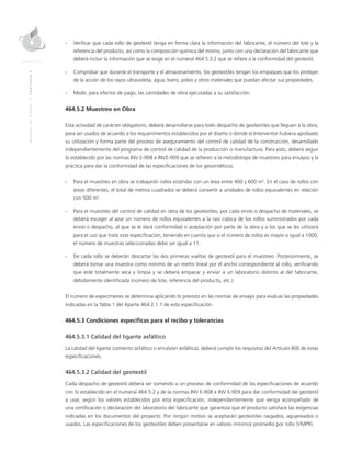 MANUALDEDISEÑO|CAPÍTULO2
-	Verificar que cada rollo de geotextil tenga en forma clara la información del fabricante, el número del lote y la
referencia del producto, así como la composición química del mismo, junto con una declaración del fabricante que
deberá incluir la información que se exige en el numeral 464.5.3.2 que se refiere a la conformidad del geotextil.
-	Comprobar que durante el transporte y el almacenamiento, los geotextiles tengan los empaques que los protejan
de la acción de los rayos ultravioleta, agua, barro, polvo y otros materiales que puedan afectar sus propiedades.
-	Medir, para efectos de pago, las cantidades de obra ejecutadas a su satisfacción.
464.5.2 Muestreo en Obra
Esta actividad de carácter obligatorio, deberá desarrollarse para todo despacho de geotextiles que lleguen a la obra,
para ser usados de acuerdo a los requerimientos establecidos por el diseño o donde el Interventor hubiera aprobado
su utilización y forma parte del proceso de aseguramiento del control de calidad de la construcción, desarrollado
independientemente del programa de control de calidad de la producción o manufactura. Para esto, deberá seguir
lo establecido por las normas INV E-908 e INVE-909 que se refieren a la metodología de muestreo para ensayos y la
práctica para dar la conformidad de las especificaciones de los geosintéticos.
-	 Para el muestreo en obra se trabajarán rollos estándar con un área entre 400 y 600 m2
. En el caso de rollos con
áreas diferentes, el total de metros cuadrados se deberá convertir a unidades de rollos equivalentes en relación
con 500 m2
.
-	 Para el muestreo del control de calidad en obra de los geotextiles, por cada envío o despacho de materiales, se
deberá escoger al azar un número de rollos equivalentes a la raíz cúbica de los rollos suministrados por cada
envío o despacho, al que se le dará conformidad o aceptación por parte de la obra y a los que se les utilizará
para el uso que trata esta especificación, teniendo en cuenta que si el número de rollos es mayor o igual a 1000,
el número de muestras seleccionadas debe ser igual a 11.
-	De cada rollo se deberán descartar las dos primeras vueltas de geotextil para el muestreo. Posteriormente, se
deberá tomar una muestra como mínimo de un metro lineal por el ancho correspondiente al rollo, verificando
que esté totalmente seca y limpia y se deberá empacar y enviar a un laboratorio distinto al del fabricante,
debidamente identificada (número de lote, referencia del producto, etc.).
El número de especímenes se determina aplicando lo previsto en las normas de ensayo para evaluar las propiedades
indicadas en la Tabla 1 del Aparte 464.2.1.1 de esta especificación.
464.5.3 Condiciones específicas para el recibo y tolerancias
464.5.3.1 Calidad del ligante asfáltico
La calidad del ligante (cemento asfáltico o emulsión asfáltica), deberá cumplir los requisitos del Artículo 400 de estas
especificaciones.
464.5.3.2 Calidad del geotextil
Cada despacho de geotextil deberá ser sometido a un proceso de conformidad de las especificaciones de acuerdo
con lo establecido en el numeral 464.5.2 y de la normas INV E-908 e INV E-909 para dar conformidad del geotextil
a usar, según los valores establecidos por esta especificación, independientemente que venga acompañado de
una certificación o declaración del laboratorio del fabricante que garantiza que el producto satisface las exigencias
indicadas en los documentos del proyecto. Por ningún motivo se aceptarán geotextiles rasgados, agujereados o
usados. Las especificaciones de los geotextiles deben presentarse en valores mínimos promedio por rollo (VMPR).
 