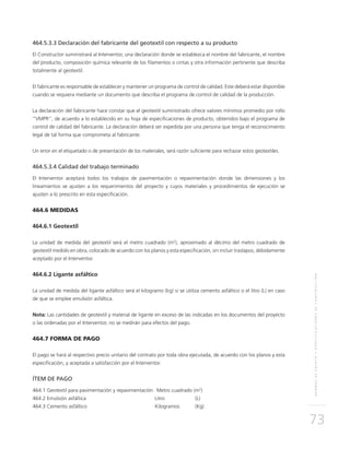 NORMASDEENSAYOYESPECIFICACIONESDECONSTRUCCIÓN
73
464.5.3.3 Declaración del fabricante del geotextil con respecto a su producto
El Constructor suministrará al Interventor, una declaración donde se establezca el nombre del fabricante, el nombre
del producto, composición química relevante de los filamentos o cintas y otra información pertinente que describa
totalmente al geotextil.
El fabricante es responsable de establecer y mantener un programa de control de calidad. Este deberá estar disponible
cuando se requiera mediante un documento que describa el programa de control de calidad de la producción.
La declaración del fabricante hace constar que el geotextil suministrado ofrece valores mínimos promedio por rollo
“VMPR”, de acuerdo a lo establecido en su hoja de especificaciones de producto, obtenidos bajo el programa de
control de calidad del fabricante. La declaración deberá ser expedida por una persona que tenga el reconocimiento
legal de tal forma que comprometa al fabricante.
Un error en el etiquetado o de presentación de los materiales, será razón suficiente para rechazar estos geotextiles.
464.5.3.4 Calidad del trabajo terminado
El Interventor aceptará todos los trabajos de pavimentación o repavimentación donde las dimensiones y los
lineamientos se ajusten a los requerimientos del proyecto y cuyos materiales y procedimientos de ejecución se
ajusten a lo prescrito en esta especificación.
464.6 MEDIDAS
464.6.1 Geotextil
La unidad de medida del geotextil será el metro cuadrado (m2
), aproximado al décimo del metro cuadrado de
geotextil medido en obra, colocado de acuerdo con los planos y esta especificación, sin incluir traslapos, debidamente
aceptado por el Interventor.
464.6.2 Ligante asfáltico
La unidad de medida del ligante asfáltico será el kilogramo (kg) si se utiliza cemento asfáltico o el litro (L) en caso
de que se emplee emulsión asfáltica.
Nota: Las cantidades de geotextil y material de ligante en exceso de las indicadas en los documentos del proyecto
o las ordenadas por el Interventor, no se medirán para efectos del pago.
464.7 FORMA DE PAGO
El pago se hará al respectivo precio unitario del contrato por toda obra ejecutada, de acuerdo con los planos y esta
especificación, y aceptada a satisfacción por el Interventor.
ÍTEM DE PAGO
464.1 Geotextil para pavimentación y repavimentación 	Metro cuadrado (m2
)
464.2 Emulsión asfáltica 	Litro 	 (L)
464.3 Cemento asfáltico 	 Kilogramos 	 (Kg)
 