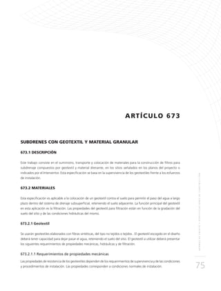 NORMASDEENSAYOYESPECIFICACIONESDECONSTRUCCIÓN
75
ARTÍCULO 673
SUBDRENES CON GEOTEXTIL Y MATERIAL GRANULAR
673.1 DESCRIPCIÓN
Este trabajo consiste en el suministro, transporte y colocación de materiales para la construcción de filtros para
subdrenaje compuestos por geotextil y material drenante, en los sitios señalados en los planos del proyecto o
indicados por el Interventor. Esta especificación se basa en la supervivencia de los geotextiles frente a los esfuerzos
de instalación.
673.2 MATERIALES
Esta especificación es aplicable a la colocación de un geotextil contra el suelo para permitir el paso del agua a largo
plazo dentro del sistema de drenaje subsuperficial, reteniendo el suelo adyacente. La función principal del geotextil
en esta aplicación es la filtración. Las propiedades del geotextil para filtración están en función de la gradación del
suelo del sitio y de las condiciones hidráulicas del mismo.
673.2.1 Geotextil
Se usarán geotextiles elaborados con fibras sintéticas, del tipo no tejidos o tejidos . El geotextil escogido en el diseño
deberá tener capacidad para dejar pasar el agua, reteniendo el suelo del sitio. El geotextil a utilizar deberá presentar
los siguientes requerimientos de propiedades mecánicas, hidráulicas y de filtración.
673.2.1.1 Requerimientos de propiedades mecánicas
Las propiedades de resistencia de los geotextiles dependen de los requerimientos de supervivencia y de las condiciones
y procedimientos de instalación. Las propiedades corresponden a condiciones normales de instalación.
 