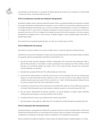 MANUALDEDISEÑO|CAPÍTULO2
las ordenadas por el Interventor. La excavación se deberá ejecutar de acuerdo con lo indicado en el Artículo 600
“Excavaciones Varias” del Instituto Nacional de Vías.
673.4.3 Condiciones normales de instalación del geotextil
El geotextil se deberá colocar cubriendo totalmente la parte inferior y las paredes laterales de la excavación, evitando
las arrugas del geotextil, acomodándolo para asegurar un buen contacto con la excavación y dejando por encima
la cantidad de geotextil suficiente para que, una vez se acomode el material drenante, se cubra en su totalidad con
un traslapo de 0.30 m como mínimo o mediante la realización de costura industrial. En caso de que el ancho de la
excavación sea menor a 0.30 m el traslapo mínimo deberá ser igual al ancho de la excavación. Los tramos sucesivos
del geotextil se traslaparán 0.45 m como mínimo y se deberá traslapar o coser el geotextil aguas arriba sobre el
geotextil aguas abajo.
No se permitirá que el geotextil quede expuesto, sin cubrir, por un lapso mayor a (3) días.
673.4.4 Elaboración de costuras
Para obtener una buena calidad en las costuras se deben tener en cuenta los siguientes condicionamientos.
Usualmente la costuras tanto realizadas en campo como las desarrolladas durante la manufactura deben considerar
los siguientes aspectos que dependerán del diseño correspondiente y son:
1.	Tipo de hilo: Kevlar, Aramida, Polietileno, Poliéster o Polipropileno. No se permitirán hilos elaborados 100% a
partir de fibras naturales, e incluso Nylon. Cuando se propongan hilos compuestos por fibras sintéticas y fibras
naturales, no se permitirán aquellos que tengan 10% o más en peso de fibras naturales. No se permitirán
costuras elaboradas con alambres.
2.	Densidad de la puntada: Mínimo de 150 a 200 puntadas por metro lineal.
3.	Tensión del hilo: debe ajustarse en campo de tal forma que no corte el geotextil, pero que sea suficiente para
asegurar una unión permanente entre las superficies a coser. Si se hace la costura a mano, deberán tenerse los
cuidados necesarios para que al pasar el hilo, el rozamiento no “funda” las fibras del geotextil. Deberán tenerse
en cuenta los requerimientos del inciso 2 del presente numeral.
4.	La resistencia a la tensión de la unión, de acuerdo a la norma INV E-901, debe ser mínimo el 90% de la resistencia
a la tensión Grab del geotextil que se está cosiendo, medida de acuerdo a la norma de ensayo, INV E-901.
5.	Tipo de costura. Dependiendo del esfuerzo solicitado y el tipo de geotextil, se pueden realizar diferentes
configuraciones para asegurar la correcta transferencia de la tensión.
6.	Cantidad de líneas de costura, que se determinarán también según diseño.
7.	Tipo de puntada, la que puede ser simple (Tipo 101) o de doble hilo, también llamada de seguridad (Tipo 401).
673.4.5 Colocación del material drenante
El material drenante, cuya explotación y elaboración se realizará conforme se indica en el Aparte 500.4.1 del Artículo
500 del Instituto Nacional de Vías, se colocará dentro de la zanja en capas con el espesor autorizado por el Interventor
y empleando un método que no dé lugar a daños en el geotextil o en las paredes de la excavación.
Para las condiciones normales de instalación, la altura máxima de caída del material no deberá exceder un (1) metro.
 