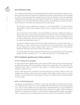 MANUALDEDISEÑO|CAPÍTULO2
673.5.2 Muestreo en obra
Esta actividad de carácter obligatorio, deberá desarrollarse para todo despacho de geotextiles que lleguen a la obra,
para ser usados de acuerdo a los requerimientos establecidos por el diseño o donde el Interventor hubiera aprobado
su utilización y forma parte del proceso de aseguramiento del control de calidad de la construcción, desarrollado
independientemente del programa de control de calidad de la producción o manufactura. Para esto, deberá seguir
lo establecido por las normas INV E-908 e INV E-909 que se refieren a la metodología de muestreo para ensayos y
la práctica para dar la conformidad de las especificaciones de los geosintéticos.
-	 Para el muestreo en obra se trabajarán rollos estándar con un área entre 400 y 600 m2
. En el caso de rollos con
áreas diferentes, el total de metros cuadrados se deberá convertir a unidades de rollos equivalentes en relación
con 500 m2
.
-	 Para el muestreo del control de calidad en obra de los geotextiles, por cada envío o despacho de materiales, se
deberá escoger al azar un número de rollos equivalente a la raíz cúbica de los rollos suministrados por cada envío
o despacho, al que se le dará conformidad o aceptación por parte de la obra y a los que se les utilizará para el uso
que trata esta especificación, teniendo en cuenta que si el número de rollos es mayor o igual a 1000, el número
de muestras seleccionadas debe ser igual a 11.
-	De cada rollo se deberán descartar las dos primeras vueltas de geotextil para el muestreo. Posteriormente, se
deberá tomar una muestra como mínimo de un metro lineal por el ancho correspondiente al rollo, verificando
que esté totalmente seca y limpia y se deberá empacar y enviar a un laboratorio distinto al del fabricante,
debidamente identificada (número de lote, referencia del producto, etc.).
-	El número de especímenes se determina aplicando lo previsto en las normas de ensayo para evaluar las propiedades
indicadas en la Tabla 1 del Aparte 673.2.1.1 y en la Tabla 2 del Aparte 673.2.1.2 de esta especificación.
673.5.3 Condiciones específicas para el recibo y tolerancias
673.5.3.1 Calidad de los agregados
De cada procedencia de los agregados pétreos y para cualquier volumen previsto se tomarán cuatro (4) muestras y
de cada fracción de ellas se determinará el desgaste en a Máquina de Los Ángeles (INV E-219), la solidez (INV E-220),
el desleimiento (INV E-236) y el contenido de materia orgánica. Los resultados deberán satisfacer las exigencias
indicadas en el Aparte 673.2.2.2.
Durante la etapa de producción, el Interventor examinará las descargas de los acopios y ordenará el retiro de los
agregados que, a simple vista, presenten restos de tierra vegetal, materia orgánica y tamaños superiores o inferiores
al máximo y al mínimo especificados. Además efectuará, al menos, una (1) determinación de la granulometría (INV
E-123) por jornada.
673.5.3.2 Calidad del geotextil
Cada despacho de geotextil deberá ser sometido a un proceso de conformidad de las especificaciones de acuerdo
con lo establecido en el numeral 673.5.2 y de la normas INV E-909 e INV E-908, para dar conformidad del geotextil
a usar, según los valores establecidos por esta especificación, independientemente que venga acompañado de
una certificación o declaración del laboratorio del fabricante que garantiza que el producto satisface las exigencias
indicadas en los documentos del proyecto. Por ningún motivo se aceptarán geotextiles rasgados, agujereados o
usados. Las especificaciones de los geotextiles deben presentarse en valores mínimos promedio por rollo (VMPR).
 