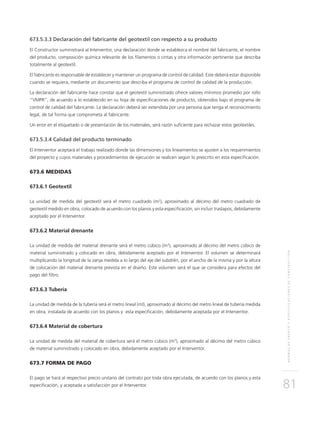 NORMASDEENSAYOYESPECIFICACIONESDECONSTRUCCIÓN
81
673.5.3.3 Declaración del fabricante del geotextil con respecto a su producto
El Constructor suministrará al Interventor, una declaración donde se establezca el nombre del fabricante, el nombre
del producto, composición química relevante de los filamentos o cintas y otra información pertinente que describa
totalmente al geotextil.
El fabricante es responsable de establecer y mantener un programa de control de calidad. Este deberá estar disponible
cuando se requiera, mediante un documento que describa el programa de control de calidad de la producción.
La declaración del fabricante hace constar que el geotextil suministrado ofrece valores mínimos promedio por rollo
“VMPR”, de acuerdo a lo establecido en su hoja de especificaciones de producto, obtenidos bajo el programa de
control de calidad del fabricante. La declaración deberá ser extendida por una persona que tenga el reconocimiento
legal, de tal forma que comprometa al fabricante.
Un error en el etiquetado o de presentación de los materiales, será razón suficiente para rechazar estos geotextiles.
673.5.3.4 Calidad del producto terminado
El Interventor aceptará el trabajo realizado donde las dimensiones y los lineamientos se ajusten a los requerimientos
del proyecto y cuyos materiales y procedimientos de ejecución se realicen según lo prescrito en esta especificación.
673.6 MEDIDAS
673.6.1 Geotextil
La unidad de medida del geotextil será el metro cuadrado (m2
), aproximado al décimo del metro cuadrado de
geotextil medido en obra, colocado de acuerdo con los planos y esta especificación, sin incluir traslapos, debidamente
aceptado por el Interventor.
673.6.2 Material drenante
La unidad de medida del material drenante será el metro cúbico (m3
), aproximado al décimo del metro cúbico de
material suministrado y colocado en obra, debidamente aceptado por el Interventor. El volumen se determinará
multiplicando la longitud de la zanja medida a lo largo del eje del subdrén, por el ancho de la misma y por la altura
de colocación del material drenante prevista en el diseño. Este volumen será el que se considera para efectos del
pago del filtro.
673.6.3 Tubería
La unidad de medida de la tubería será el metro lineal (ml), aproximado al décimo del metro lineal de tubería medida
en obra, instalada de acuerdo con los planos y esta especificación, debidamente aceptada por el Interventor.
673.6.4 Material de cobertura
La unidad de medida del material de cobertura será el metro cúbico (m3
), aproximado al décimo del metro cúbico
de material suministrado y colocado en obra, debidamente aceptado por el Interventor.
673.7 FORMA DE PAGO
El pago se hará al respectivo precio unitario del contrato por toda obra ejecutada, de acuerdo con los planos y esta
especificación, y aceptada a satisfacción por el Interventor.
 