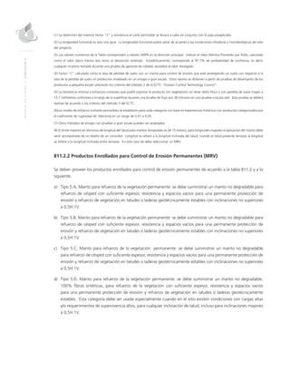 MANUALDEDISEÑO|CAPÍTULO2
(1) La obtención del máximo factor “C” y resistencia al corte permisible se llevará a cabo en conjunto con la paja preaplicado.
(2) La longevidad funcional es solo una guía. La longevidad funcional podrá variar de acuerdo a las condiciones climáticas y microbiológicas del sitio
del proyecto.
(3) Los valores numéricos de la Tabla corresponden a valores VMPR en la dirección principal. Indican el Valor Mínimo Promedio por Rollo, calculado
como el valor típico menos dos veces la desviación estándar. Estadísticamente, corresponde al 97.7% de probabilidad de confianza, es decir,
cualquier muestra tomada durante una prueba de garantía de calidad, excederá el valor divulgado.
(4) Factor “C” calculado como la tasa de pérdida de suelo con un manto para control de erosión que esté protegiendo un suelo con respecto a la
tasa de la pérdida de suelo sin protección modelado en un ensayo a gran escala. Estos valores se obtienen a partir de pruebas de desempeño de los
productos a pequeña escala utilizando los criterios del método 2 de la ECTC “Erosion Control Technology Council”.
(5) La resistencia mínima a esfuerzos cortantes que podrá soportar el producto (sin vegetación) sin tener daño físico o con pérdida de suelo mayor a
12.7 milímetros uniformes a lo largo de la superficie durante una prueba de flujo por 30 minutos en una prueba a escala real. Esta prueba se deberá
realizar de acuerdo a los criterios del método 3 del ECTC.
(6)Los niveles de esfuerzo cortante permisibles se establecen para cada categoría con base en experiencias históricas con productos categorizados por
el coeficiente de rugosidad de Manning en un rango de 0.01 a 0.05.
(7) Otros métodos de ensayo con pruebas a gran escala pueden ser aceptados.
(8) El límite máximo en términos de longitud del talud para mantos temporales es de 15 metros, para longitudes mayores la aplicación del manto debe
venir acompañada de un diseño de un consultor. Longitud se refiere a la longitud inclinada del talud, cuando el talud presente terrazas la longitud
se refiere a la longitud inclinada entre terrazas. En este caso de debe seleccionar un MRV.
811.2.2 Productos Enrollados para Control de Erosión Permanentes (MRV)
Se deben proveer los productos enrollados para control de erosión permanentes de acuerdo a la tabla 811.2 y a lo
siguiente.
a)	Tipo 5.A, Manto para refuerzo de la vegetación permanente: se debe suministrar un manto no degradable para
refuerzo de césped con suficiente espesor, resistencia y espacios vacíos para una permanente protección de
erosión y refuerzo de vegetación en taludes o laderas geotécnicamente estables con inclinaciones no superiores
a 0,5H:1V.
b)	Tipo 5.B, Manto para refuerzo de la vegetación permanente: se debe suministrar un manto no degradable para
refuerzo de césped con suficiente espesor, resistencia y espacios vacíos para una permanente protección de
erosión y refuerzo de vegetación en taludes o laderas geotécnicamente estables con inclinaciones no superiores
a 0,5H:1V.
c)	Tipo 5.C, Manto para refuerzo de la vegetación permanente: se debe suministrar un manto no degradable
para refuerzo de césped con suficiente espesor, resistencia y espacios vacíos para una permanente protección de
erosión y refuerzo de vegetación en taludes o laderas geotécnicamente estables con inclinaciones no superiores
a 0,5H:1V.
d)	Tipo 5.D, Manto para refuerzo de la vegetación permanente: se debe suministrar un manto no degradable,
100% fibras sintéticas, para refuerzo de la vegetación con suficiente espesor, resistencia y espacios vacíos
para una permanente protección de erosión y refuerzo de vegetación en taludes o laderas geotécnicamente
estables. Esta categoría debe ser usada especialmente cuando en el sitio existen condiciones con cargas altas
y/o requerimientos de supervivencia altos, para cualquier inclinación de talud, incluso para inclinaciones mayores
a 0,5H:1V.
 