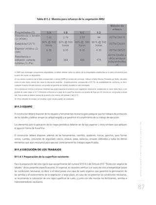 NORMASDEENSAYOYESPECIFICACIONESDECONSTRUCCIÓN
87
Tabla 811.2 Mantos para refuerzo de la vegetación MRV
(1) MRV que contengan componentes degradables, se deben obtener todos los valores de las propiedades establecidas en la tabla únicamente para
la parte del manto no degradable.
(2) Los valores numéricos de la Tabla corresponden a valores VMPR en la dirección principal. Indican el Valor Mínimo Promedio por Rollo, calculado
como el valor típico menos dos veces la desviación estándar. Estadísticamente, corresponde al 97.7% de probabilidad de confianza, es decir,
cualquier muestra tomada durante una prueba de garantía de calidad, excederá el valor divulgado.
(3) La resistencia mínima a esfuerzos cortantes que podrá soportar el producto (con vegetación totalmente establecida) sin tener daño físico o con
pérdida de suelo mayor a 12.7 milímetros uniformes a lo largo de la superficie durante una prueba de flujo por 30 minutos en una prueba a escala
real. Esta prueba se deberá realizar de acuerdo a los criterios del método 3 del ECTC.
(4) Otros métodos de ensayo con pruebas a gran escala pueden ser aceptados.
811.3 EQUIPO
El constructor deberá disponer de los equipos y herramientas necesarios para asegurar que los trabajos de protección
de los taludes y laderas tengan la calidad exigida y se garantice el cumplimiento de su trabajo de ejecución.
Los elementos para la aplicación de los riegos periódicos deberán ser de tipo aspersor u otros similares que apliquen
el agua en forma de lluvia fina.
El constructor deberá disponer, además de las herramientas, rastrillos, azadones, horcas, ganchos, para formar
surcos, cuerdas, cinturones de seguridad, cascos, estacas, palas, balanzas, envases calibrados y todos los demás
elementos que sean necesarios para ejecutar correctamente los trabajos especificados.
811.4 EJECUCIÓN DE LOS TRABAJOS
811.4.1 Preparación de la superficie existente
Para la preparación del sitio rige lo que sea pertinente del numeral 810.4.2 del Artículo 810 “Protección vegetal de
taludes” de las presentes especificaciones. En especial, es necesario verificar si el suelo del sitio a revegetalizar posee
las condiciones necesarias, es decir, si el talud posee una capa de suelo orgánico que garantice la germinación de
las semillas y el sostenimiento de la vegetación a largo plazo; en caso de no presentar las condiciones necesarias,
se recomienda la colocación de una capa superficial de suelo, y junto con ella mezclar los fertilizantes, semillas e
hidrorretenedores necesarios.
 