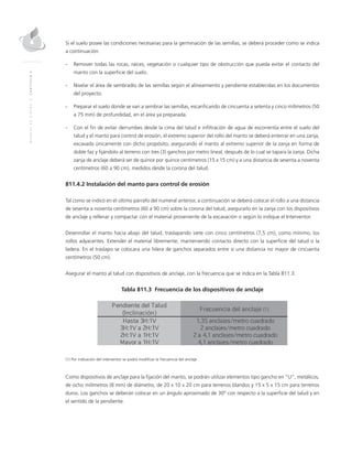 MANUALDEDISEÑO|CAPÍTULO2
Si el suelo posee las condiciones necesarias para la germinación de las semillas, se deberá proceder como se indica
a continuación:
- 	 Remover todas las rocas, raíces, vegetación o cualquier tipo de obstrucción que pueda evitar el contacto del
manto con la superficie del suelo.
- 	Nivelar el área de sembradío de las semillas según el alineamiento y pendiente establecidas en los documentos
del proyecto.
- 	 Preparar el suelo donde se van a sembrar las semillas, escarificando de cincuenta a setenta y cinco milímetros (50
a 75 mm) de profundidad, en el área ya preparada.
- 	Con el fin de evitar derrumbes desde la cima del talud e infiltración de agua de escorrentía entre el suelo del
talud y el manto para control de erosión, el extremo superior del rollo del manto se deberá enterrar en una zanja,
excavada únicamente con dicho propósito, asegurando el manto al extremo superior de la zanja en forma de
doble faz y fijándolo al terreno con tres (3) ganchos por metro lineal, después de lo cual se tapara la zanja. Dicha
zanja de anclaje deberá ser de quince por quince centímetros (15 x 15 cm) y a una distancia de sesenta a noventa
centímetros (60 a 90 cm), medidos desde la corona del talud.
811.4.2 Instalación del manto para control de erosión
Tal como se indicó en el último párrafo del numeral anterior, a continuación se deberá colocar el rollo a una distancia
de sesenta a noventa centímetros (60 a 90 cm) sobre la corona del talud, asegurarlo en la zanja con los dispositivos
de anclaje y rellenar y compactar con el material proveniente de la excavación o según lo indique el Interventor.
Desenrollar el manto hacia abajo del talud, traslapando siete con cinco centímetros (7,5 cm), como mínimo, los
rollos adyacentes. Extender el material libremente, manteniendo contacto directo con la superficie del talud o la
ladera. En el traslapo se colocara una hilera de ganchos separados entre si una distancia no mayor de cincuenta
centímetros (50 cm).
Asegurar el manto al talud con dispositivos de anclaje, con la frecuencia que se indica en la Tabla 811.3.
Tabla 811.3 Frecuencia de los dispositivos de anclaje
(1) Por indicación del interventor se podrá modificar la frecuencia del anclaje
Como dispositivos de anclaje para la fijación del manto, se podrán utilizar elementos tipo gancho en “U”, metálicos,
de ocho milímetros (8 mm) de diámetro, de 20 x 10 x 20 cm para terrenos blandos y 15 x 5 x 15 cm para terrenos
duros. Los ganchos se deberán colocar en un ángulo aproximado de 30° con respecto a la superficie del talud y en
el sentido de la pendiente.
 