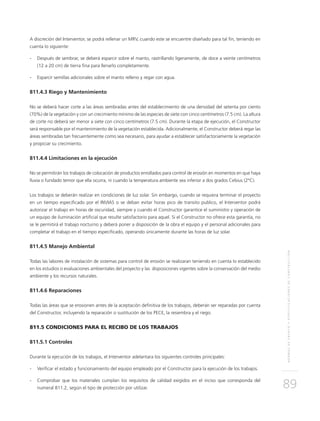 NORMASDEENSAYOYESPECIFICACIONESDECONSTRUCCIÓN
89
A discreción del Interventor, se podrá rellenar un MRV, cuando este se encuentre diseñado para tal fin, teniendo en
cuenta lo siguiente:
- 	Después de sembrar, se deberá esparcir sobre el manto, rastrillando ligeramente, de doce a veinte centímetros
(12 a 20 cm) de tierra fina para llenarlo completamente.
- 	Esparcir semillas adicionales sobre el manto relleno y regar con agua.
811.4.3 Riego y Mantenimiento
No se deberá hacer corte a las áreas sembradas antes del establecimiento de una densidad del setenta por ciento
(70%) de la vegetación y con un crecimiento mínimo de las especies de siete con cinco centímetros (7.5 cm). La altura
de corte no deberá ser menor a siete con cinco centímetros (7.5 cm). Durante la etapa de ejecución, el Constructor
será responsable por el mantenimiento de la vegetación establecida. Adicionalmente, el Constructor deberá regar las
áreas sembradas tan frecuentemente como sea necesario, para ayudar a establecer satisfactoriamente la vegetación
y propiciar su crecimiento.
811.4.4 Limitaciones en la ejecución
No se permitirán los trabajos de colocación de productos enrollados para control de erosión en momentos en que haya
lluvia o fundado temor que ella ocurra, ni cuando la temperatura ambiente sea inferior a dos grados Celsius (2°C).
Los trabajos se deberán realizar en condiciones de luz solar. Sin embargo, cuando se requiera terminar el proyecto
en un tiempo especificado por el INVIAS o se deban evitar horas pico de transito publico, el Interventor podrá
autorizar el trabajo en horas de oscuridad, siempre y cuando el Constructor garantice el suministro y operación de
un equipo de iluminación artificial que resulte satisfactorio para aquel. Si el Constructor no ofrece esta garantía, no
se le permitirá el trabajo nocturno y deberá poner a disposición de la obra el equipo y el personal adicionales para
completar el trabajo en el tiempo especificado, operando únicamente durante las horas de luz solar.
811.4.5 Manejo Ambiental
Todas las labores de instalación de sistemas para control de erosión se realizaran teniendo en cuenta lo establecido
en los estudios o evaluaciones ambientales del proyecto y las disposiciones vigentes sobre la conservación del medio
ambiente y los recursos naturales.
811.4.6 Reparaciones
Todas las áreas que se erosionen antes de la aceptación definitiva de los trabajos, deberán ser reparadas por cuenta
del Constructor, incluyendo la reparación o sustitución de los PECE, la resiembra y el riego.
811.5 CONDICIONES PARA EL RECIBO DE LOS TRABAJOS
811.5.1 Controles
Durante la ejecución de los trabajos, el Interventor adelantara los siguientes controles principales:
- 	Verificar el estado y funcionamiento del equipo empleado por el Constructor para la ejecución de los trabajos.
- 	Comprobar que los materiales cumplan los requisitos de calidad exigidos en el inciso que corresponda del
numeral 811.2, según el tipo de protección por utilizar.
 