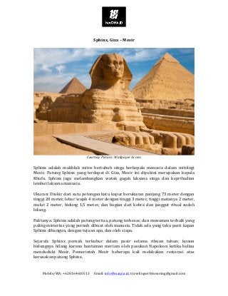 Mobile/WA:	+628164610513					Email:	info@maqna.id,	travelingwithmeaning@gmail.com	
	
	
Sphinx,	Giza	–	Mesir	
	
	
Courtesy	Picture:	Wallpaper	Access	
	
Sphinx	 adalah	 makhluk	 mitos	 bertubuh	 singa	 berkepala	 manusia	 dalam	 mitologi	
Mesir.	 Patung	 Sphinx	 yang	 terdapat	 di	 Giza,	 Mesir	 ini	 diyakini	 merupakan	 kepala	
Khufu.	 Sphinx	 juga	 melambangkan	 watak	 gagah	 laksana	 singa	 dan	 kepribadian	
lembut	laksana	manusia.	
	
Ukuran:	Diukir	dari	satu	potongan	batu	kapur	berukuran	panjang	73	meter	dengan	
tinggi	20	meter,	lebar	wajah	4	meter	dengan	tinggi	3	meter,	tinggi	matanya	2	meter,	
mulut	2	meter,	hidung	1,5	meter,	dan	bagian	dari	kobra	dan	janggut	ritual	sudah	
hilang.	
	
Faktanya:	Sphinx	adalah	patung	tertua,	patung	terbesar,	dan	monumen	terbaik	yang	
paling	misterius	yang	pernah	dibuat	oleh	manusia.	Tidak	ada	yang	tahu	pasti	kapan	
Sphinx	dibangun,	dengan	tujuan	apa,	dan	oleh	siapa.	
	
Sejarah:	 Sphinx	 pernah	 terkubur	 dalam	 pasir	 selama	 ribuan	 tahun;	 konon	
hidungnya	 hilang	 karena	 hantaman	 meriam	 oleh	 pasukan	 Napoleon	 ketika	 beliau	
menduduki	 Mesir.	 Pemerintah	 Mesir	 beberapa	 kali	 melakukan	 restorasi	 atas	
kerusakan	patung	Sphinx.	
	
 