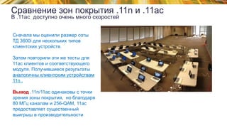 © 2015 Cisco and/or its affiliates. All rights reserved.TECEWN-2015 Cisco Public
Сравнение зон покрытия .11n и .11ac
В .11ac доступно очень много скоростей
Сначала мы оценили размер соты
ТД 3600i для нескольких типов
клиентских устройств.
Затем повторили эти же тесты для
11ас клиентов и соответствующего
модуля. Получившиеся результаты
аналогичны клиентским устройствам
11n .
Вывод .11n/11ac одинаковы с точки
зрения зоны покрытия, но благодаря
80 МГц каналам и 256-QAM, 11ас
предоставляет существенный
выигрыш в производительности
 