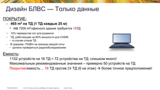 © 2015 Cisco and/or its affiliates. All rights reserved.TECEWN-2015 Cisco Public
Дизайн БЛВС — Только данные
ПОКРЫТИЕ:
–  465 m2 на ТД (1 ТД каждые 25 м)
•  на 7200 m2 офисного здания требуются 16ТД
–  10% перекрытие сот для роуминга
–  ТД, работающие на 60% мощности для CHDM
•  в случае отказа ТД
–  В среднем -75dBm на границе каждой соты
•  должно проверяться радиообследованием
Емкость:
1152 устройств на 16 ТД = 72 устройства на ТД: слишком много!
Максимальные рекомендованные значения – примерно 50 устройств на ТД
Покрытие/емкость… 16 ТД против 24 ТД (6 на этаж) à более точное предположение!
 