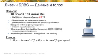 © 2015 Cisco and/or its affiliates. All rights reserved.TECEWN-2015 Cisco Public
Дизайн БЛВС — Данные и голос
Покрытие
–  230 m2 на ТД (1 ТД каждые 17м)
•  На 7200 m2 офиса требуются 31 ТД
–  15% пересечение зон покрытия для роуминга
–  ТД на мощности 60% от максимальной для отказоустойчивости
–  В среднем -67dBm на границе каждой соты
•  проверяем радиообследованием
–  Обязательно Cisco Centralized Key Management, 802.11r, OKC/PKC
•  уменьшаем задержки при роуминге
–  Не рекомендуется включать Cisco Aggressive Load Balancing
Емкость:
1152 устройств на 31 ТД = 37 устройств на ТД: уже лучше!
 