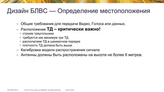 © 2015 Cisco and/or its affiliates. All rights reserved.TECEWN-2015 Cisco Public
Дизайн БЛВС — Определение местоположения
–  Общие требования для передачи Видео, Голоса или данных.
–  Расположение ТД – критически важно!
•  строим треугольники
•  требуется как минимум три ТД
•  располагаем ТД в шахматном порядке
•  плотность ТД должна быть выше
–  Калибровка модели распространения сигнала
–  Антенны должны быть расположены на высоте не более 6 метров.
 