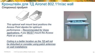 © 2015 Cisco and/or its affiliates. All rights reserved.TECEWN-2015 Cisco Public
Кронштейн для ТД Aironet 802.11n/ac wall
Сторонний продукт
This optional wall mount best positions the
Access Point dipoles for optimum
performance – Recommended for Voice
applications, if you MUST mount the Access
Point on a wall.
Ceiling is a better location as the ТД will not
be disturbed or consider using patch antennas
on wall installations
128
 