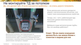 © 2015 Cisco and/or its affiliates. All rights reserved.TECEWN-2015 Cisco Public
Если дипольная антенна находится
рядом с металлическим объектом, она
теряет свои всенаправленные свойства.
Теперь это – патч, работающий при
большом уровне многолучевых
искажений
Добавьте сюда металлические трубы.
Как это вообще работало?
Дипольные антенны, выглядывающие из
металлического ящика и находящиеся в окружении
металлических труб, становятся направленными
антеннами с многолучевым искажением. Это ведет к
увеличению повторных передач
Совет: ТД как лампа освещения
должна быть как можно ближе к
клиентам и видима для них
Не монтируйте ТД за потолком
Да, это делают все. И если случаются проблемы – их очень дорого поправить
 