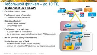 © 2015 Cisco and/or its affiliates. All rights reserved.TECEWN-2015 Cisco Public
Небольшой филиал – до 10 ТД
FlexConnect (ex-HREAP)
ISE
SSID
Data
SSID
Guest
Remote
Location
Controller
Trunk
Trunk
links
MSE
WAN
Prime
SSID
Voice
•  Centralized control plane
•  FlexConnect mode of operation:
–  Connected mode vs Standalone
•  Data plane flexibility
–  Local vs Central switching
–  Configured per SSID
•  FlexConnect Local switching
–  VLANs are added at access switch
–  Not all features are supported (L3 roaming, Mesh, WGB support, etc)
•  HA will preserve locally switched traffic
•  Mostly deployed over a WAN
–  RTT below 300 ms for data (100 ms for voice)
–  Minimum 500 bytes WAN MTU (with max four fragmented packets)
 