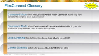 © 2015 Cisco and/or its affiliates. All rights reserved.TECEWN-2015 Cisco Public
FlexConnect Glossary
142
Standalone Mode When FlexConnect AP cannot reach Controller, it goes into
standalone state and does client authentication by itself.
Local Switching Data traffic switched onto local VLANs for an SSID
Central Switching Data traffic tunneled back to WLC for an SSID
Connected Mode When FlexConnect AP can reach Controller, it gets help from
controller to complete client authentication.
Reminder
 