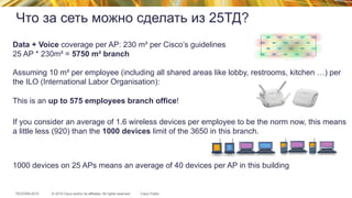 © 2015 Cisco and/or its affiliates. All rights reserved.TECEWN-2015 Cisco Public
Что за сеть можно сделать из 25ТД?
Data + Voice coverage per AP: 230 m² per Cisco’s guidelines
25 AP * 230m² = 5750 m² branch
Assuming 10 m² per employee (including all shared areas like lobby, restrooms, kitchen …) per
the ILO (International Labor Organisation):
This is an up to 575 employees branch office!
If you consider an average of 1.6 wireless devices per employee to be the norm now, this means
a little less (920) than the 1000 devices limit of the 3650 in this branch.
1000 devices on 25 APs means an average of 40 devices per AP in this building
 