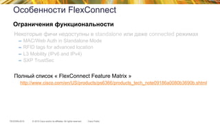 © 2015 Cisco and/or its affiliates. All rights reserved.TECEWN-2015 Cisco Public
Особенности FlexConnect
Некоторые фичи недоступны в standalone или даже connected режимах
–  MAC/Web Auth in Standalone Mode
–  RFID tags for advanced location
–  L3 Mobility (IPv6 and IPv4)
–  SXP TrustSec
Полный список « FlexConnect Feature Matrix »
http://www.cisco.com/en/US/products/ps6366/products_tech_note09186a0080b3690b.shtml
Ограничения функциональности
 