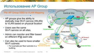 © 2015 Cisco and/or its affiliates. All rights reserved.TECEWN-2015 Cisco Public
Использование AP Group
•  AP groups give the ability to
statically map Wi-Fi service (WLAN)
to VLAN based on physical location
•  Users see the same
Wi-Fi service on all sites.
•  Admin can monitor and filter based
on different IP@ each site
•  Can also be used to have smaller
Wi-Fi subnets
•  For example per floor subnets in a
building.
Per AP Group SSID to VLAN Mapping
157
Corporate-­‐Data	
  
Corporate-­‐Data	
  
Corporate-­‐Data	
  
VLAN-­‐1	
  
VLAN-­‐2	
  
VLAN-­‐3	
  
Manufacturing	
  Site	
  
Store	
  
Central	
  Site	
  
	
  
	
  
WAN/MAN	
  
AP	
  Group	
  1	
  
Head	
  Oﬃce	
  
AP	
  Group	
  2	
  
AP	
  Group	
  3	
  
 