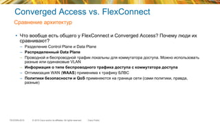 © 2015 Cisco and/or its affiliates. All rights reserved.TECEWN-2015 Cisco Public
Converged Access vs. FlexConnect
•  Что вообще есть общего у FlexConnect и Converged Access? Почему люди их
сравнивают?
–  Разделение Control Plane и Data Plane
–  Распределенный Data Plane
–  Проводной и беспроводной трафик локальны для коммутатора доступа. Можно использовать
разные или одинаковые VLAN
–  Информация о типе беспроводного трафика доступа с коммутатора доступа
–  Оптимизация WAN (WAAS) применима к трафику БЛВС
–  Политики безопасности и QoS применяются на границе сети (сами политики, правда,
разные)
Сравнение архитектур
 