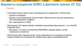 © 2015 Cisco and/or its affiliates. All rights reserved.TECEWN-2015 Cisco Public
Варианты внедрения БЛВС в филиале (менее 25 ТД)
•  Converged Access имеет много преимуществ по сравнению с FlexConnect:
–  Единая платформа
–  Единая точка применения политик QoS и безопасности как для проводного,
так и беспроводного трафика
–  Нет зависимости от WAN
•  Функционал: CA предоставляет примерно одинаковый функционал, что и AireOS
в режиме local
–  Все равно, что иметь контроллер 2504/5508 в каждом офисе, но без
отдельного устройства
•  FlexConnect дает преимущества, когда в филиалах не планируется замена
коммутаторов или используются коммутаторы других производителей.
Резюме
 