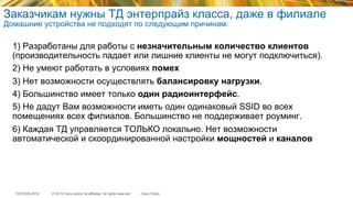 © 2015 Cisco and/or its affiliates. All rights reserved.TECEWN-2015 Cisco Public
Заказчикам нужны ТД энтерпрайз класса, даже в филиале
Домашние устройства не подходят по следующим причинам:
1) Разработаны для работы с незначительным количество клиентов
(производительность падает или лишние клиенты не могут подключиться).
2) Не умеют работать в условиях помех
3) Нет возможности осуществлять балансировку нагрузки.
4) Большинство имеет только один радиоинтерфейс.
5) Не дадут Вам возможности иметь один одинаковый SSID во всех
помещениях всех филиалов. Большинство не поддерживает роуминг.
6) Каждая ТД управляется ТОЛЬКО локально. Нет возможности
автоматической и скоординированной настройки мощностей и каналов
 