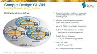 © 2015 Cisco and/or its affiliates. All rights reserved.TECEWN-2015 Cisco Public
Campus Design: CUWN
Mobility Domain (List), Details
Mobility	
  Domain	
  (List)	
  deﬁned:	
   •  Group of controllers configured on a single
WLC that specifies members in different
mobility groups
•  Provides seamless Mobility for clients
(client keep original IP address)
•  Up to 72 WLCs in one WLC’s Mobility List
•  Full mesh of tunnels between members
Messages can be sent using Multicast
•  Mobility Control Messages
UDP port 1666 for un-encrypted traffic
•  User Data traffic
EoIP (IP protocol 97)
•  NAT between members is supported
	
  
	
  
	
  
	
  
	
  
	
  
Mobility	
  Group	
  1	
  
Mobility	
  Group	
  2	
  
Mobility	
  Domain	
  
For	
  Your	
  
Reference	
  
 
