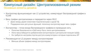 © 2015 Cisco and/or its affiliates. All rights reserved.TECEWN-2015 Cisco Public
Кампусный дизайн: Централизованный режим
Основные аспекты дизайна
•  Контроллер функционирует как L2 устройство, коммутирует беспроводной трафик в
VLAN
•  Весь трафик централизован и передается через WLC
•  Даже между двумя клиентами подключенными к одной ТД
•  Поддержка всех доступных функций, поскольку контроллер видит весь трафик
•  Контроллер – точка входа беспроводного трафика в проводную сеть
•  Политики безопасности и QoS могут быть легко централизованы
•  Легко масштабируется добавлением контроллеров в центральной локации (ЦОД)
•  Не требуется настройка портов доступа коммутаторов к которым подключены АР
•  Рекомендуется L2 роуминг между контроллерами
•  Меньше объем трафика между контроллерами
 